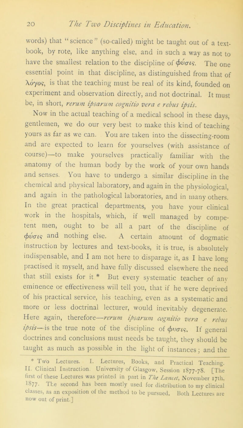 words) that “ science ” (so-called) might be taught out of a text- book, by rote, like anything else, and in such a way as not to have the smallest relation to the discipline of (fivais. The one essential point in that discipline, as distinguished from that of X0709, is that the teaching must be real of its kind, founded on experiment and observation directly, and not doctrinal. It must be, in short, rerum ipsa rum cognitio vera e rebus ipsis. Now in the actual teaching of a medical school in these days, gentlemen, we do our very best to make this kind of teaching yours as far as we can. You are taken into the dissecting-room and are expected to learn for yourselves (with assistance of course)—to make yourselves practically familiar with the anatomy of the human body by the work of your own hands 01 have to undergo a similar discipline in the chemical and physical laboratory, and again in the physiological, and again in the pathological laboratories, and in many others. In the great practical departments, you have your clinical work in the hospitals, which, if well managed by compe- tent men, ought to be all a part of the discipline of <fivai9 and nothing else. A certain amount of dogmatic instruction by lectures and text-books, it is true, is absolutely indispensable, and I am not here to disparage it, as I have long practised it myself, and have fully discussed elsewhere the need that still exists for it * But every systematic teacher of any eminence or effectiveness will tell you, that if he were deprived of his practical service, his teaching, even as a systematic and more or less doctrinal lecturer, would inevitably degenerate. Here again, therefore—rerum ipsarum cognilio vera e rebus ipsis—is the true note of the discipline of c/wert?, If general doctrines and conclusions must needs be taught, they should be taught as much as possible in the light of instances; and the * Two Lectures. I. Lectures, Books, and Practical Teaching. II. Clinical Instruction. University of Glasgow, Session 1S77-7S. [The first of these Lectures was printed in part in The Lancet, November 17th, I877. The second has been mostly used for distribution to my clinical classes, as an exposition of the method to be pursued. Both Lectures are now out of print.]