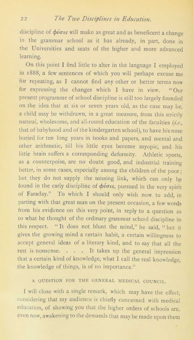 discipline of <f)vai$ will make as great and as beneficent a change in the grammar school as it has already, in part, done in the Universities and seats of the higher and more advanced learning. On this point I find little to alter in the language I employed in 1888, a few sentences of which you will perhaps excuse me for repeating, as I cannot find any other or better terms now for expressing the changes which I have in view. “Our present programme of school discipline is still too largely founded on the idea that at six or seven years old, as the case may be, a child may be withdrawn, in a great measure, from this strictly natural, wholesome, and all-round education of the faculties (i.e., that of babyhood and of the kindergarten school), to have his nose buried for ten long years in books and papers, and mental and other arithmetic, till his little eyes become myopic, and his little brain suffers a corresponding deformity. Athletic sports, as a counterpoise, are no doubt good, and industrial training better, in some cases, especially among the children of the poor : but they do not supply the missing link, which can only be found in the early discipline of 0ucrr?, pursued in the very spirit of Faraday.” To which I should only wish now to add, in parting with that great man on the present occasion, a few words from his evidence on this very point, in reply to a question as to what he thought of the ordinary grammar school discipline in this respect. “ It does not blunt the mind,” he said, “ but it gives the growing mind a certain habit, a certain willingness to accept general ideas of a literary kind, and to say that all the rest is nonsense. ... It takes up the general impression that a certain kind of knowledge, what I call the real knowledge the knowledge of things, is of no importance.” A QUESTION FOR THE GENERAL MEDICAL COUNCIL. I will close with a single remark, which may have the effect, considering that my audience is chiefly concerned with medical education, of showing you that the higher orders of schools are, even now, awakening to the demands that maybe made upon them