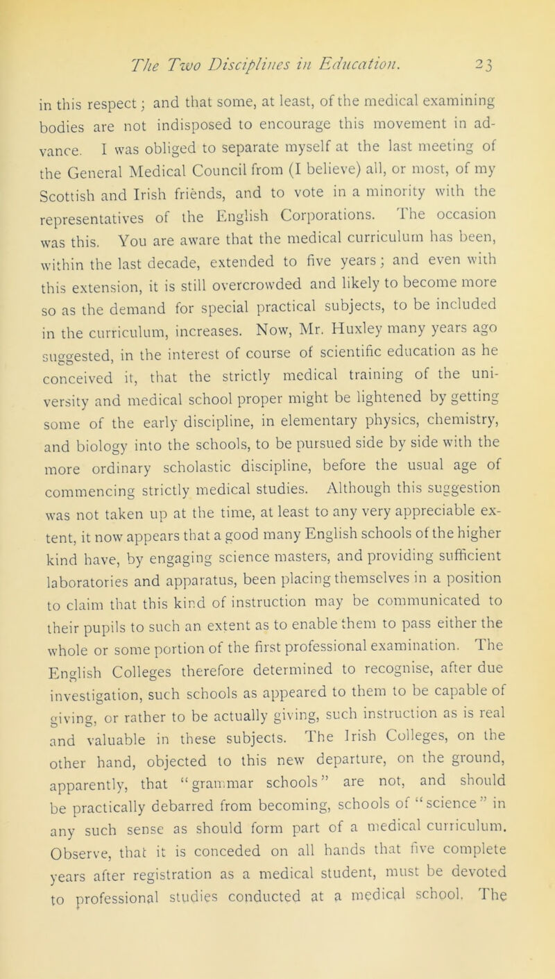 in this respect; and that some, at least, of the medical examining bodies are not indisposed to encourage this movement in ad- vance. I was obliged to separate myself at the last meeting of the General Medical Council from (I believe) all, or most, of my Scottish and Irish friends, and to vote in a minority with the representatives of the English Corporations. I he occasion was this. You are aware that the medical curriculum has been, within the last decade, extended to five years; and even with this extension, it is still overcrowded and likely to become more so as the demand for special practical subjects, to be included in the curriculum, increases. Now, Mr. Huxley many years ago suggested, in the interest of course of scientific education as he conceived it, that the strictly medical training of the uni- versity and medical school proper might be lightened by getting some of the early discipline, in elementary physics, chemistry, and biology into the schools, to be pursued side by side with the more ordinary scholastic discipline, before the usual age of commencing strictly medical studies. Although this suggestion was not taken up at the time, at least to any very appreciable ex- tent, it now appears that a good many English schools of the higher kind have, by engaging science masters, and providing sufficient laboratories and apparatus, been placing themselves in a position to claim that this kind of instruction may be communicated to their pupils to such an extent as to enable them to pass either the whole or some portion of the first professional examination. The English Colleges therefore determined to recognise, after due investigation, such schools as appeared to them to be capable of giving, or rather to be actually giving, such instruction as is real and valuable in these subjects. I he Irish Colleges, on the other hand, objected to this new departure, on the ground, apparently, that “ grammar schools ” are not, and should be practically debarred from becoming, schools of “science ” in any such sense as should form part of a medical curriculum. Observe, that it is conceded on all hands that five complete years after registration as a medical student, must be devoted to professional studies conducted at a medical school. The