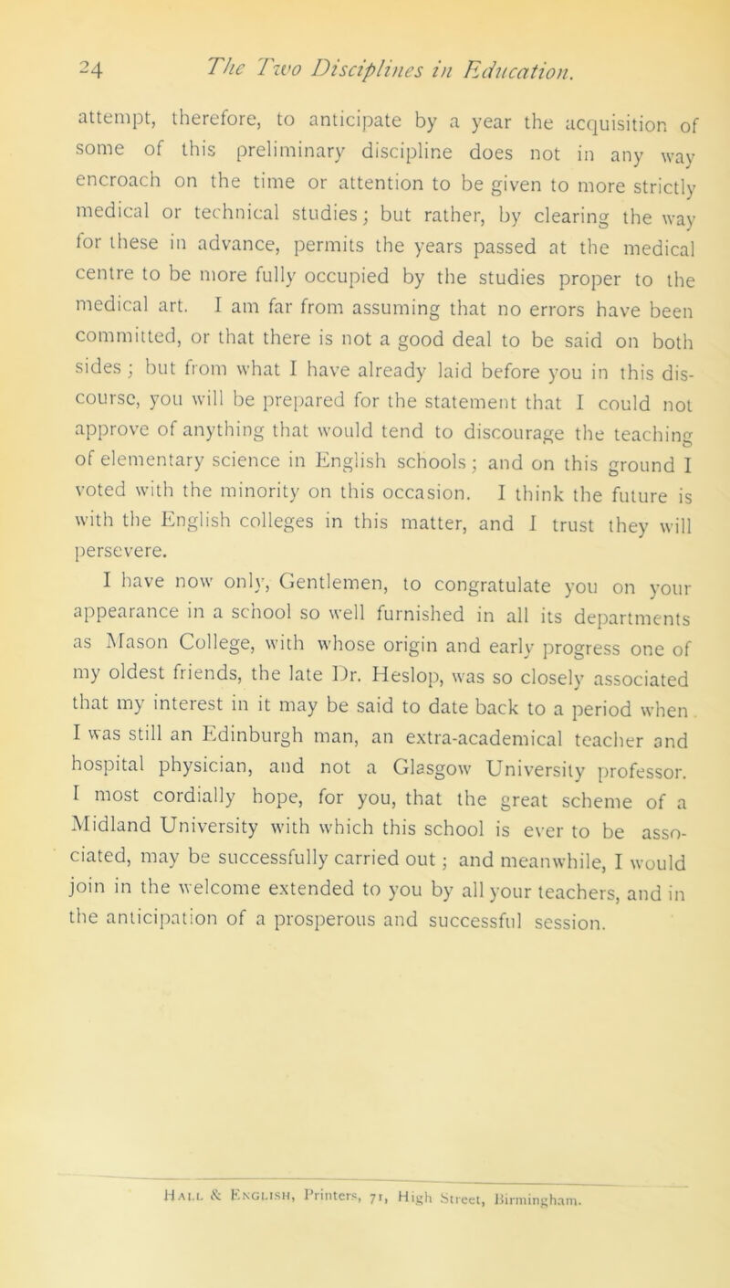 attempt, therefore, to anticipate by a year the acquisition of some of this preliminary discipline does not in any way encroach on the time or attention to be given to more strictly medical or technical studies; but rather, by clearing the way for these in advance, permits the years passed at the medical centre to be more fully occupied by the studies proper to the medical art. I am far from assuming that no errors have been committed, or that there is not a good deal to be said on both sides ; but from what I have already laid before you in this dis- course, you will be prepared for the statement that I could not approve of anything that would tend to discourage the teachin of elementary science in English schools; and on this ground I voted with the minority on this occasion. I think the future is with the English colleges in this matter, and I trust they will persevere. I have now only, Gentlemen, to congratulate you on your appearance in a school so well furnished in all its departments as Mason College, with whose origin and early progress one of my oldest friends, the late Dr. Heslop, was so closely associated that my interest in it may be said to date back to a period when I was still an Edinburgh man, an extra-academical teacher and hospital physician, and not a Glasgow University professor. I most cordially hope, for you, that the great scheme of a Midland University with which this school is ever to be asso- ciated, may be successfully carried out; and meanwhile, I would join in the welcome extended to you by all your teachers, and in the anticipation of a prosperous and successful session. Ha el English, Printers, 71, High Street, Birmingham.