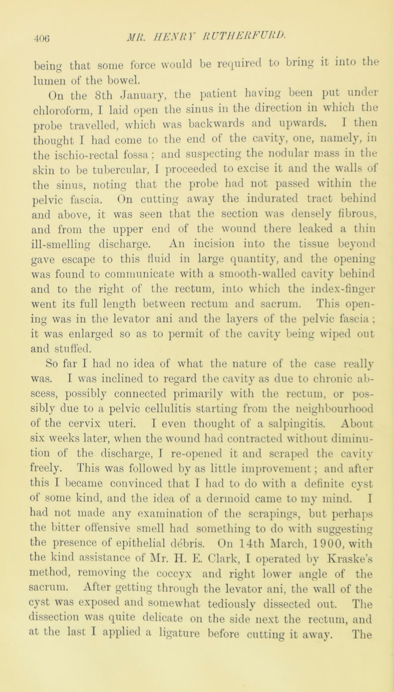 beiug that some force would be re(|uired to bring it into the lumen of the bowel. On the 8th January, the patient having been put under chloroform, I laid open the sinus in the direction in which the probe travelled, which was backwards and upwards. 1 then thought I had come to the end of the cavity, one, namely, in the ischio-rectal fos.sa ; and suspecting the nodular mass in the skin to be tuberculai-, 1 proceeded to excise it and the walls of the sinus, noting that the probe had not passed within the pelvic fascia. On cutting away the indurated tract behind and above, it was seen that the section was densely fibrous, and from the upper end of the wound there leaked a thin ill-smelling discharge. An incision into the tissue beyond gave escape to this fluid in large quantity, and the opening was found to communicate with a smooth-walled cavity behind and to the right of the rectum, into which the index-finger went its full length between rectum and sacrum. This open- ing was in the levator ani and the layers of the pelvic fascia ; it was enlarged so as to permit of the cavity being wiped out and stuffed. So far I had no idea of what tlie nature of the case really was. I was inclined to regard tlie cavity as due to chronic ab- scess, possibly connected primarily with the rectum, or pos- sibly due to a pelvic cellulitis starting from the neighbourhood of the cervix uteri. I even thought of a .salpingitis. About six weeks later, when the wound had contracted without diminu- tion of the discharge, I re-opened it and scraped the cavity freely. This was followed by as little improvement; and after this 1 became convinced that I had to do with a definite cyst of some kind, and the idea of a dermoid came to my mind. I had not made any examination of the scrapings, but perhaps the bitter offensive smell had something to do with suggesting the presence of epithelial debris. On 14th March, 1900, with the kind assistance of i\Ir. H. E. Clark, 1 operated by Kraske’s method, removing the coccyx and right lower angle of the sacrum. After getting through the levator ani, the wall of the cyst was exposed and somewhat tediously dissected out. The dissection was quite delicate on the side next the rectum, and at the last I applietl a ligature before cutting it away. The