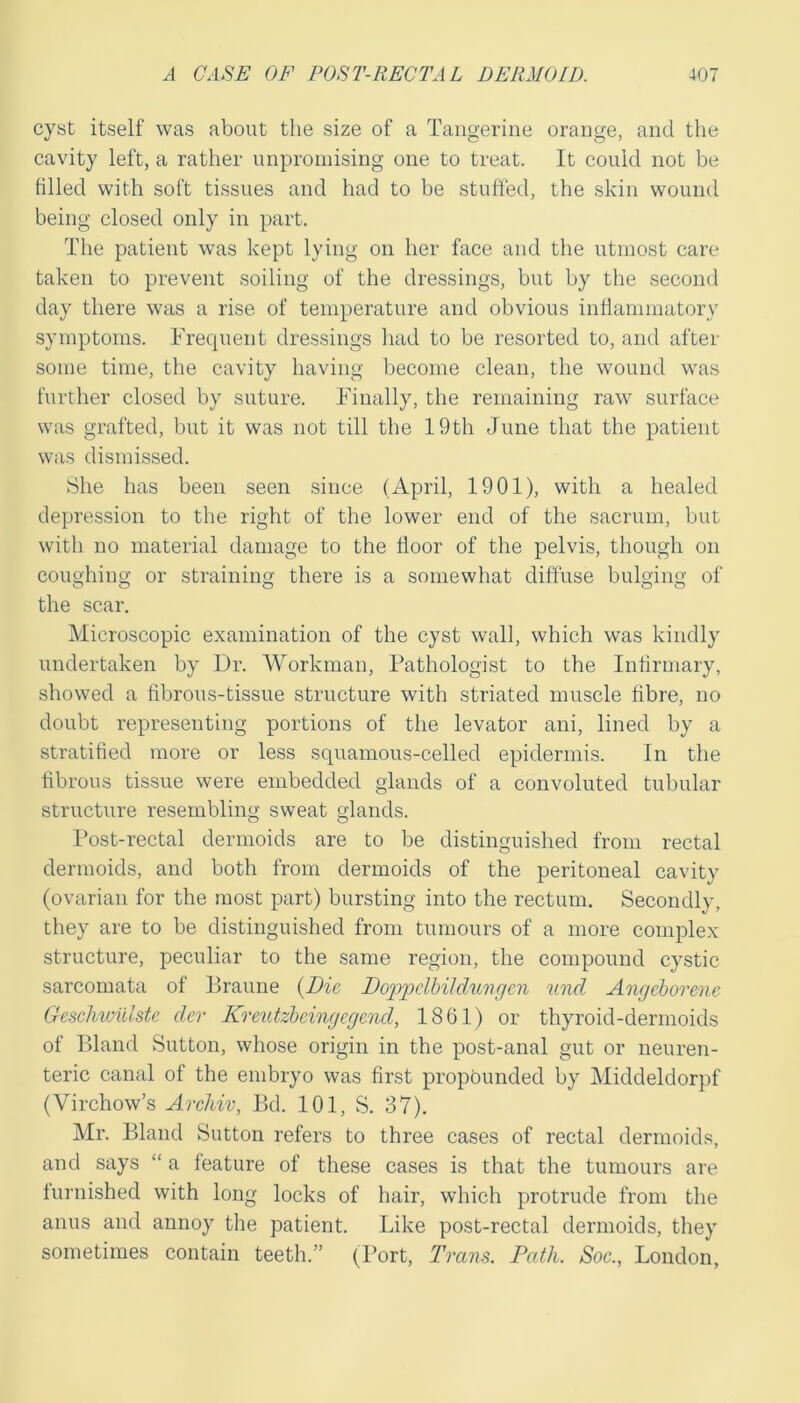 cyst itself was about the size of a Tangerine orange, and the cavity left, a rather unpromising one to treat. It could not be filled with soft tissues and had to be stuffed, the skin wound being closed only in part. The patient was kept lying on her face and the utmost care taken to prevent soiling of the dressings, but by the second day there was a rise of temperature and obvious inflammatory symptoms. Frequent dressings liad to be resorted to, and after some time, the cavity having become clean, the wound was further closed by suture. Finally, the remaining raw surface was grafted, but it was not till the 19th June that the patient was dismissed. She has been seen since (April, 1901), with a healed depression to the right of the lower end of the sacrum, but with no material damage to the floor of the pelvis, though on coughing or straining there is a somewhat diffuse bulging of the scar. Microscopic examination of the cyst wall, which was kindly undertaken by Dr. Workman, Pathologist to the Infirmary, showed a fibrous-tissue structure with striated muscle fibre, no doubt representing portions of the levator ani, lined by a stratified more or less squamous-celled epidermis. In the fibrous tissue were embedded glands of a convoluted tubular structure resembling sweat glands. I’ost-rectal dermoids are to be distinguished from rectal dermoids, and both from dermoids of the peritoneal cavity (ovarian for the most part) bursting into the rectum. Secondly, they are to be distinguished from tumours of a more complex structure, peculiar to the same region, the compound cystic sarcomata of Braune {Die, DoD>pdbiIdungcn mid Angeborene Geschiuiiiste der Kreutzbemgegend, 1861) or thyroid-dermoids of Bland Sutton, whose origin in the post-anal gut or neuren- teric canal of the embryo was first propounded by Middeldorpf (Virchow’s ArcMv, Bd. 101, S. 37). Mr. Bland Sutton refers to three cases of rectal dermoids, and says “ a feature of these cases is that the tumours are furnished with long locks of hair, which protrude from the anus and annoy the patient. Like post-rectal dermoids, they sometimes contain teeth.” (Port, Trans. Path. Soc., London,