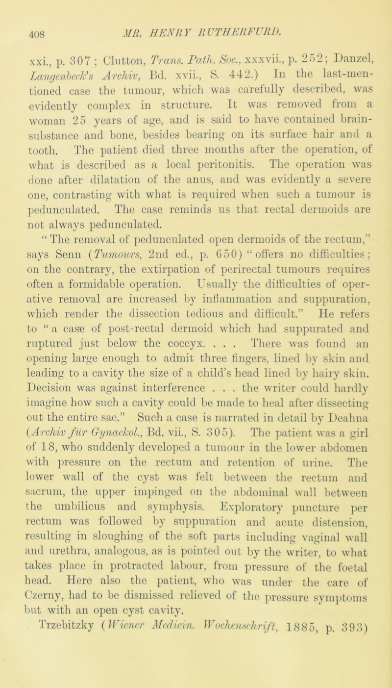 xxi., p. 307 ; Clntton, Trans. Path. Soc., xxxvii., p. 2o2; Daiizel, Lawjenheclv s Archiv, Jkl. xvii., S. 442.) In the last-men- tioned case the tumour, whicli was carefully described, was evidently complex in structure. It was removed from a woman 25 years of age, and is said to have contained brain- substance and bone, besides bearing on its surface hair and a tooth, 'fhe patient died three months after the operation, of what is described as a local peritonitis. The operation was done after dilatation of the anus, and was evidently a severe one, contrasting with what is required when such a tumour is pedunculated. The case reminds us that rectal dermoids are not always pedunculated. “ The removal of pedunculated open dermoids of the rectum,” says Senn {Tumours, 2nd ed., p. 650) “offers no difliculties; on the contrary, the extirpation of perirectal tumours requires often a formidable operation. Usually the difliculties of oper- ative removal are increased l)y inflammation and suppuration, which render the dissection tedious and difficult.” He refers to “ a case of post-rectal dermoid which had suppurated and ruptured just below the coccyx. . . . There was found an opening large enough to admit three fingers, lined by skin and leading to a cavity the size of a child’s head lined by hairy skin. Decision was against interference . . . the writer could hardly imagine how such a cavity could be made to heal after dissecting out the entire sac.” Such a case is narrated in detail by Deahna {Archiv fur GynaekoL, Bd. vii., S. 305). The patient was a girl of 18, who suddenly developed a tumour in the lower abdomen with pressure on the rectum and retention of urine. The lower wall of the cyst was felt between the rectum and sacrum, the upper impinged on tlie abdominal wall between the umbilicus and symphysis. Exploratory puncture per rectum was followed by suppuration and acute distension, resulting in sloughing of tlie soft parts including vaginal wall and urethra, analogous, as is pointed out by the writer, to what takes place in protracted labour, from pressure of the foetal head. Here also the jxatient, who was under the care of Czerny, had to be dismissed relieved of tlie pressure symptoms but with an open cyst cavity. Trzebitzky {IfGoicr Mcdicin. Woclinischrift, 1885, p. 393)