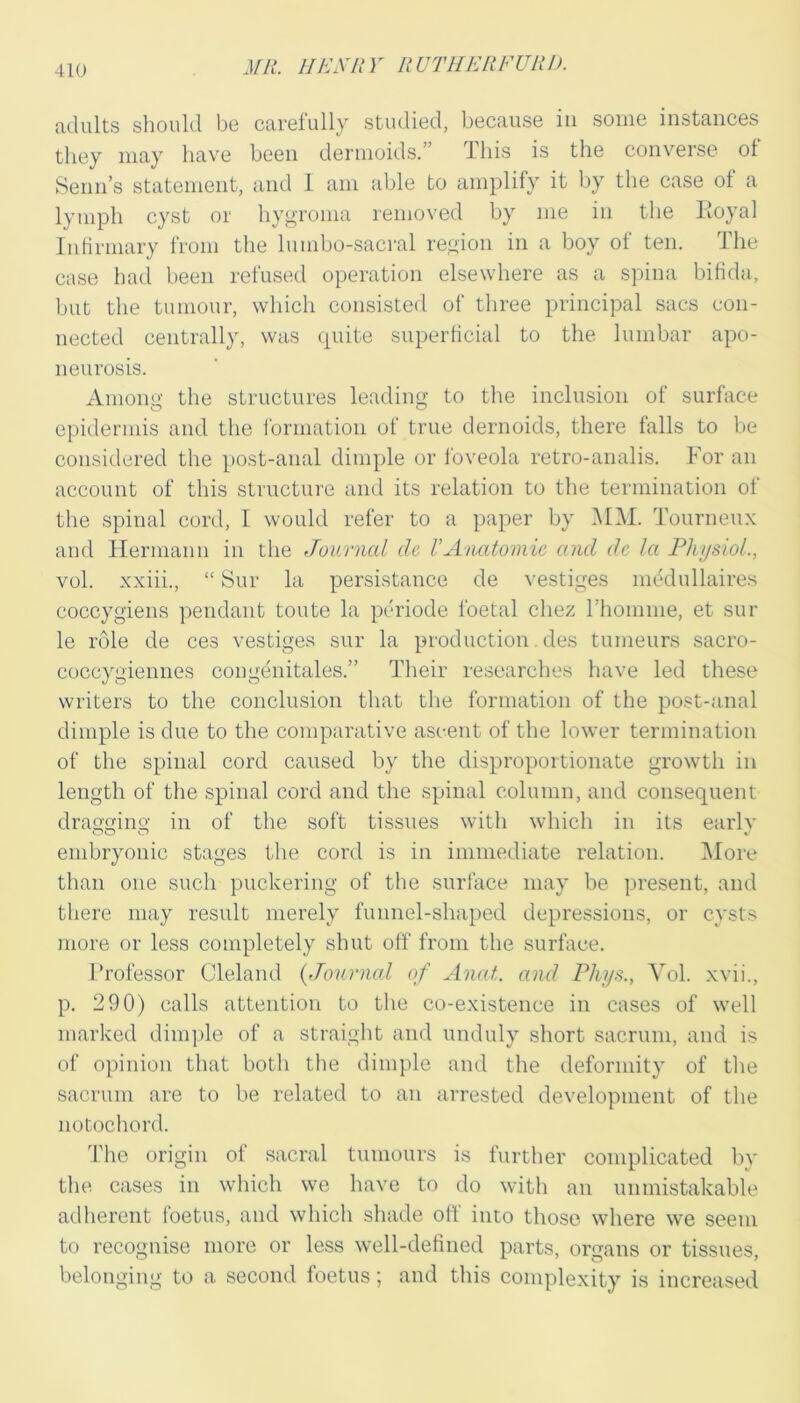 adults should be carefully studied, because in some instances tliey may have been dermoids.” Tliis is the converse of Seim’s statement, and 1 am able to amplify it by the case of a lymph cyst or hygroma removed by me in the Eoyal Infirmary from the lumbo-sacral region in a boy of ten. The case had been refused operation elsewhere as a spina bifida, but the tumour, which consisted of tliree principal sacs con- nected centrally, was (piite superficial to the lumbar apo- neurosis. xVmong the structures leading to the inclusion of surface epidermis and the formation of true dernoids, there falls to be considered the post-anal dimple or foveola retro-analis. For an account of this structure and its relation to tlie termination of the spinal cord, I would refer to a paper by MM. Tourneux and tiermann in the Jmcrnal tie VAnatomic and dc la Physiol., vol. xxiii., “ Sur la persistance de vestiges medullaires coccygiens pendant toute la periode foetal chez riiomme, et sur le role de ces vestiges sur la production. des tumeurs sacro- coccygiennes congenitales.” Their researches have led these writers to the conclusion that the formation of the post-anal dimple is due to the comparative ascent of the lower termination of the spinal cord caused by the disproportionate growth in length of the spinal cord and the spinal column, and consequent dragging in of the soft tissues with which in its earlv embryonic stages the cord is in immediate relation. ]\Iore than one such puckering of the suiiace may be present, and there may result merely funnel-shaped depressions, or cysts more or less completely shut off from the surface. Ih’ofessor Cleland (Journal of Anat. and Phys., Vol. xvii., p. 290) calls attention to tlie co-existence in cases of well marked dim|)le of a straight and unduly short sacrum, and is of opinion that botli the dimple and the deformity of tlie sacrum are to be related to an arrested development of the notochord. The origin of sacral tumours is further complicated by the cases in which we have to do with an unmistakable adherent foetus, and which shade off into those where we seem to recognise more or less well-defined parts, organs or tissues, belonging to a second foetus; and this complexity is increased