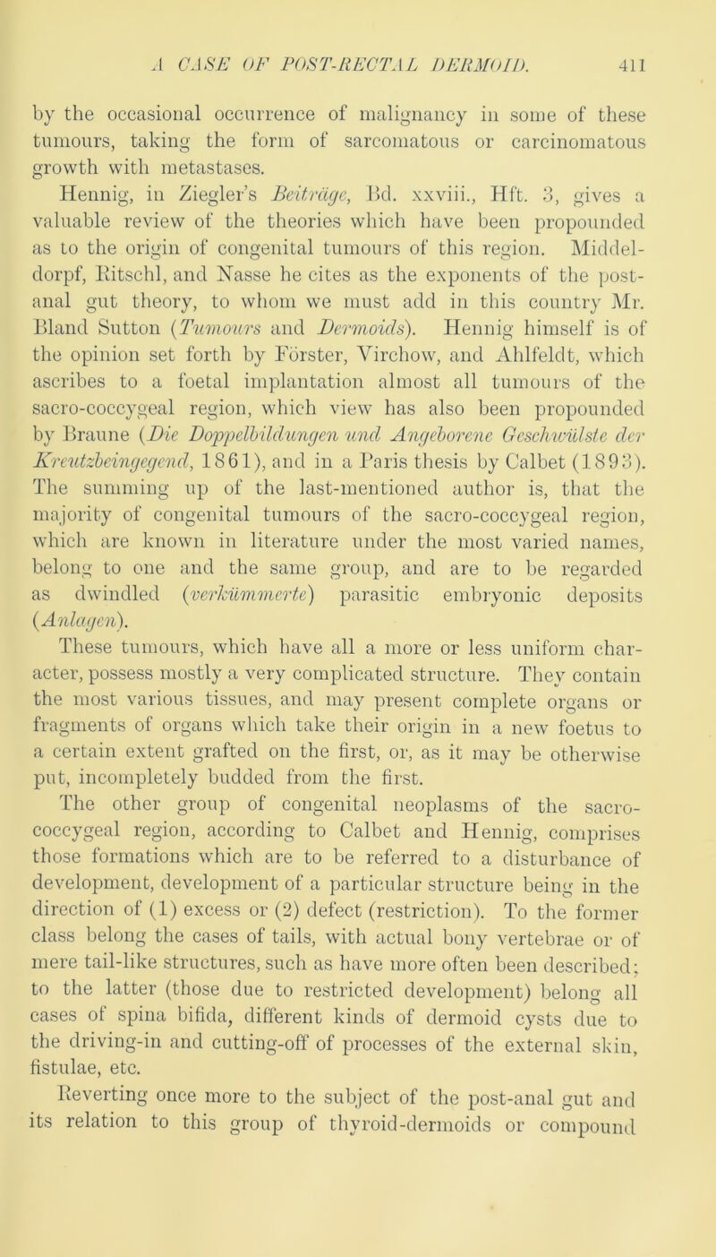 by the occasional occurrence of malignancy in some of these tumours, taking the form of sarcomatous or carcinomatous growth with metastases. Hennig, in Ziegler’s Beitrdgc, 15d. xxviii., Hft. 3, gives a valuable review of the theories which have been propounded as to the origin of congenital tumours of this region. Middel- dorpf, liitschl, and Nasse he cites as the exponents of the post- anal gut theory, to whom we must add in this country Mr. llland Sutton {Tumours and Dermoids). Hennig himself is of the opinion set forth by Forster, Virchow, and Ahlfeldt, which ascribes to a foetal implantation almost all tumours of the sacro-coccygeal region, which view has also been propounded by Braune {Die Doppelbildungen und Angeborene Geschwillste dcr Kreutzbeingegcnd, 1861), and in a l*aris thesis by Calbet (1893). The summing up of the last-mentioned author is, that the majority of congenital tumours of the sacro-coccygeal region, which are known in literature under the most varied names, belong to one and the same group, and are to be regarded as dwindled {verkilmiiicrte) parasitic embryonic deposits {Anlagcn). These tumours, which have all a more or less uniform char- acter, possess mostly a very complicated structure. They contain the most various tissues, and may present complete organs or fragments of organs which take their origin in a new foetus to a certain extent grafted on the first, or, as it may be otherwise put, incompletely budded from the first. The other group of congenital neoplasms of the sacro- coccygeal region, according to Calbet and Hennig, comprises those formations which are to be referred to a disturbance of development, development of a particular structure being in the direction of (1) excess or (2) defect (restriction). To the former class belong the cases of tails, with actual bony vertebrae or of mere tail-like structures, such as have more often been described: to the latter (those due to restricted development) belong all cases of spina bifida, different kinds of dermoid cysts due to the driving-in and cutting-off of processes of the external skin, fistulae, etc. Beverting once more to the subject of the post-anal gut and its relation to this group of thyroid-dermoids or compound