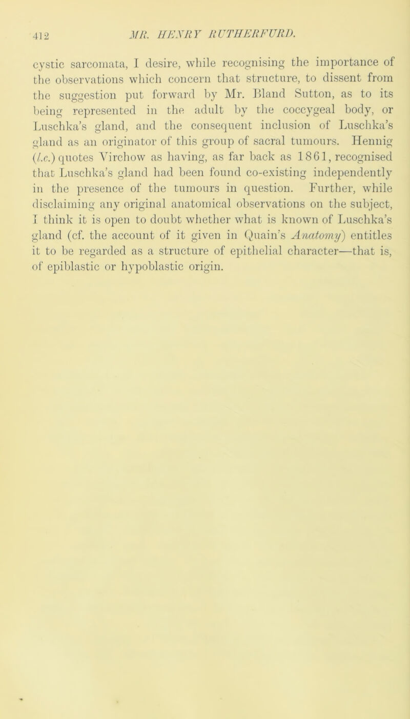 cystic sarcomata, I desire, while recognising the importance of the observations which concern that structure, to dissent from the suggestion put forward by Mr. Bland Sutton, as to its being represented in the adult by the coccygeal body, or Luschka’s gland, and the consequent inclusion of Luschka’s gland as an originator of this group of sacral tumours. Hennig (/.r.) quotes Virchow as having, as far back as 1861, recognised that Luschka’s gland had been found co-existing independently in the presence of the tumours in question. Further, while disclaiming any original anatomical observations on the subject, 1 think it is open to doubt whether what is known of Luschka’s gland (cf. the account of it given in (juain’s Anatomy) entitles it to be regarded as a structure of epithelial character—that is, of epiblastic or hypoblastic origin.