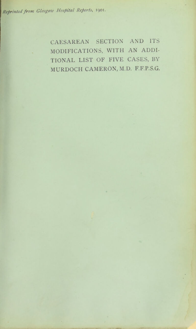 Reprinted from Glasgow Hospital Reports, 1901. CAESAREAN SECTION AND ITS MODIFICATIONS, WITH AN ADDI- TIONAL LIST OF FIVE CASES, BY MURDOCH CAMERON, M.D. F.F.P.S.G,