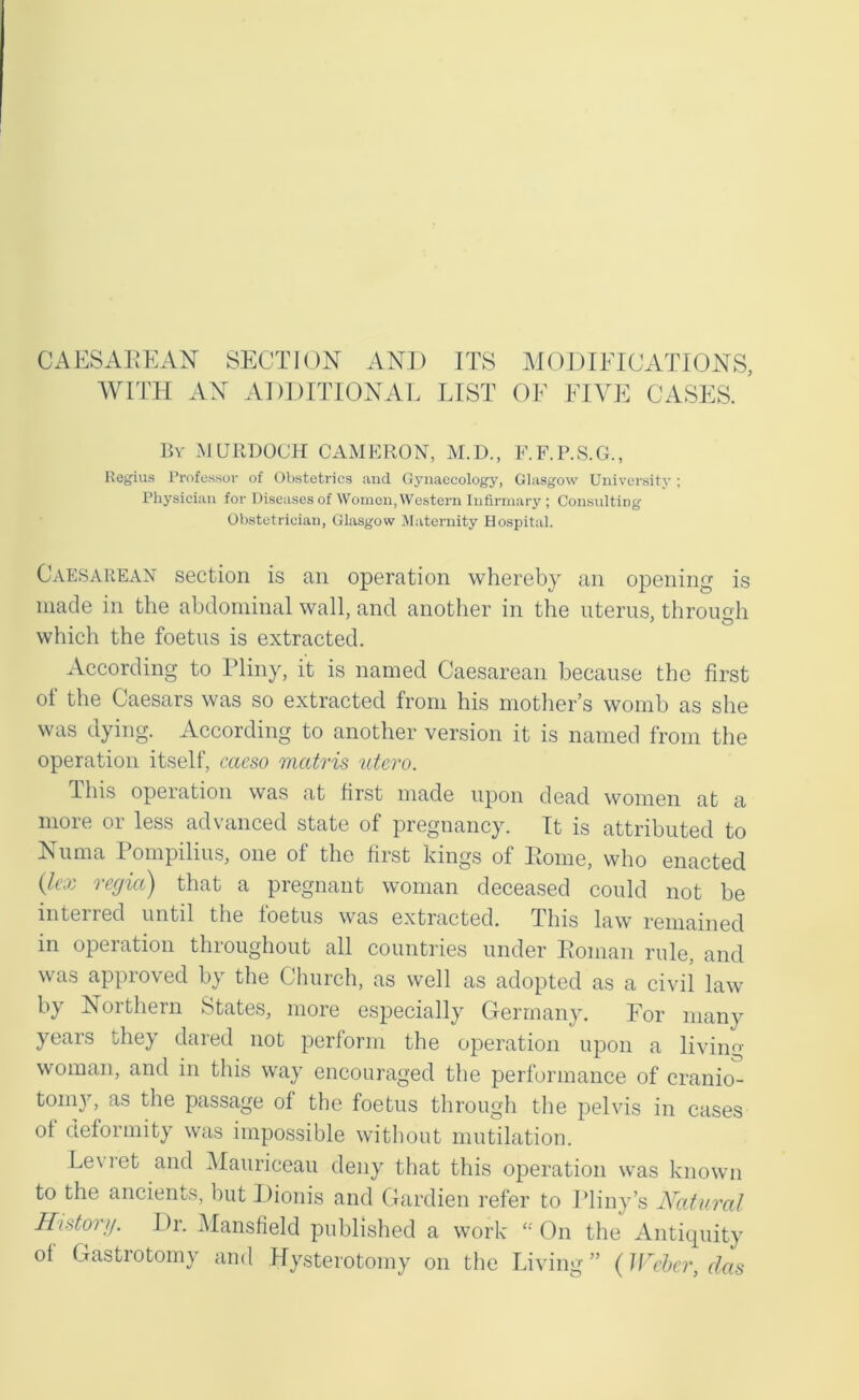 CAESAUEAN SECTION AND ITS M( )DIEICATIONS, WITH AN ADDITIONAL LIST OF FIVE CASES. Bv MURDOCH CAMERON, M.D., F.F.P.S.G., Itegius Professor of Obstetrics and Gynaecology, Glasgow University ; Physician for Diseases of Women, Western Infirmary ; Consulting Obstetrician, Glasgow Maternity Hospital. Caesarean section is an operation whereby an opening is made in the abdominal wall, and another in the uterus, through which the foetus is extracted. According to Pliny, it is named Caesarean because the first ot the Caesars was so extracted from his motlier’s womb as she was dying. According to another version it is named from the operation itself, caeso medris utcro. This operation was at first made upon dead women at a more or less advanced state of pregnancy. It is attributed to Numa Pompilius, one of the first kings of Pome, who enacted {lex regia) that a pregnant woman deceased could not be interred until tlie foetus was extracted. This law remained in operation throughout all countries under Roman rule, and was approved by the Church, as well as adopted as a civil law by Northern States, more especially Germany. For many years they dared not perform the operation upon a living woman, and in this way encouraged the performance of cranio^ toni}^, as the passage of the foetus tlirough the pelvis in cases ot deformity was impossible without mutilation. Levret and Maiiriceau deny that this operation was known to the ancients, but Dionis and Gardien refer to Pliny’s A^atural Historg. Dr. Mansfield published a work “ On the Antitpiity of Gastrotomy and Hysterotomy on the Living ” (Wehcr, das