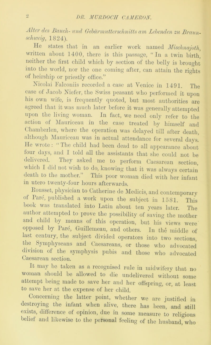 ^ />/.'. MUJinOCII CAMERON. Alter des Bauch- and GcbdrmuttcrsclinitU am Lehenden zu Braun- sdiweic), 1824). He states that in an earlier work named Mischnajoth^ written about 1400, there is tliis passage, “In a twin birth, neither the first child which by section of the belly is brought into the world, nor the one coming after, can attain the rights of heirship or priestly office.” Nicolai Falconiis recorded a case at Venice in 1491. The case of Jacob Niefer, the Swiss peasant who performed it upon his own wife, is frecpiently quoted, but most authorities are agreed that it was much later before it was generally attempted upon the living woman. In fact, we need only refer to the action of iMauriceau in the case treated by himself and Chamberlen, where the operation was delayed till after death, although IMauriceau was in actual attendance for several days! He wrote: “ 1 he child had been dead to all appearance about four daj s, and I told all the assistants that she could not be delivered. They asked me to perform Caesarean section, which I did not wish to do, knowing tliat it was always certain death to the mother. This poor woman died with her infant in utero twenty-four hours afterwards. liousset, physician to Catherine de Medicis, and contemporary of Parc, published a work upon the subject in 1581. This book was translated into Latin about ten years later. The author attempted to prove the possibility of saving the mother and child by means of this operation, but his views were opposed by Pare, Guillemeau, and others. In the middle of last century, the subject divided operators into two sections, the^ Symphyseans and Caesareans, or those who advocated division of the symphysis pubis and those who advocated Caesarean section. It may be taken as a recognised rule in midwifery tliat no woman should be allowed to die undelivered without some attempt being made to .save her and her offspring, or, at least to save her at the expense of her child. Concerning the latter point, whether we are justified in destroying the infant when alive, there has been, and still exists, difference of opinion, due in some measure to religious belief and likewise to the personal feeling of the husband, who