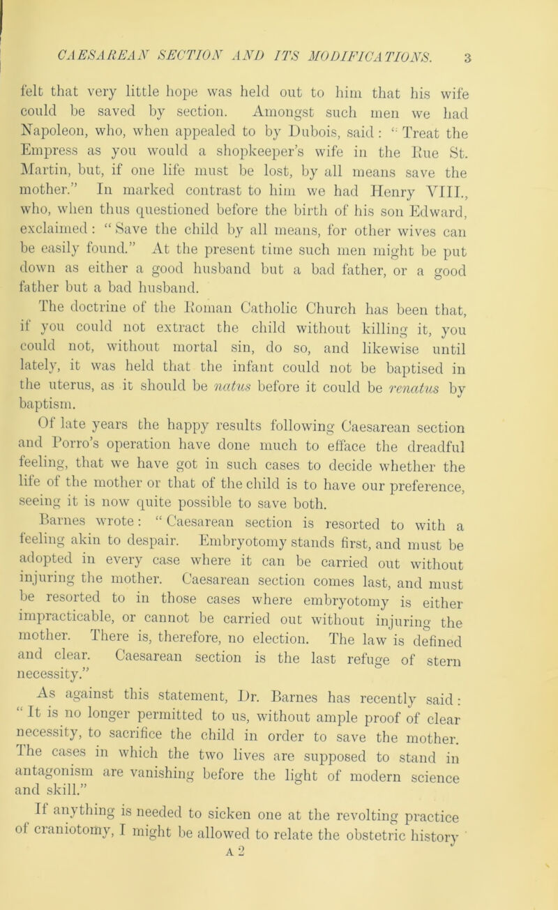 felt that very little hope was held out to him that his wife could be saved by section. Amongst such men we had Napoleon, who, when appealed to by Dubois, said: Treat the Empress as you would a shopkeeper’s wife in the line St. ]\Iartin, but, if one life must be lost, by all means save the mother.” In marked contrast to him we had Henry YIIL, who, when thus questioned before the birth of his son Edward, exclaimed: “ Save the child by all means, for other wives can be easily found.” At the present time such men might be put down as either a good husband but a bad father, or a good father but a bad husband. The doctrine of the Jionian Catholic Church has been that, if you could not extract the child without killing it, you could not, without mortal sin, do so, and likewise until lately, it was held that the infant could not be baptised in the uterus, as it should be oicttus before it could be rcncUus by baptism. Of late years the happy results following Caesarean section and Porro’s operation have done much to efface the dreadful feeling, that we have got in such cases to decide whether the lile of the mother or that of the child is to have our preference, seeing it is now quite possible to save both. Barnes wrote: “ Caesarean section is resorted to with a feeling akin to despair. Embryotomy stands first, and must be adopted in every case where it can be carried out without injuring the mother. Caesarean section conies last, and must be resorted to in those cases where embryotomy is either impracticable, or cannot be carried out without injuring the mother. There is, therefore, no election. The law is defined and clear. Caesarean section is the last refuge of stern necessity,” As against this statement. Dr. Barnes has recently said: “It is no longer permitted to us, without ample proof of clear necessity, to sacrifice the child in order to save the mother. Ihe cases in which the two lives are supposed to stand in antagonism are vanishing before the light of modern science and skill.” ^ If any thing is needed to sicken one at the revolting practice of craniotomy, I might be allowed to relate the obstetric history