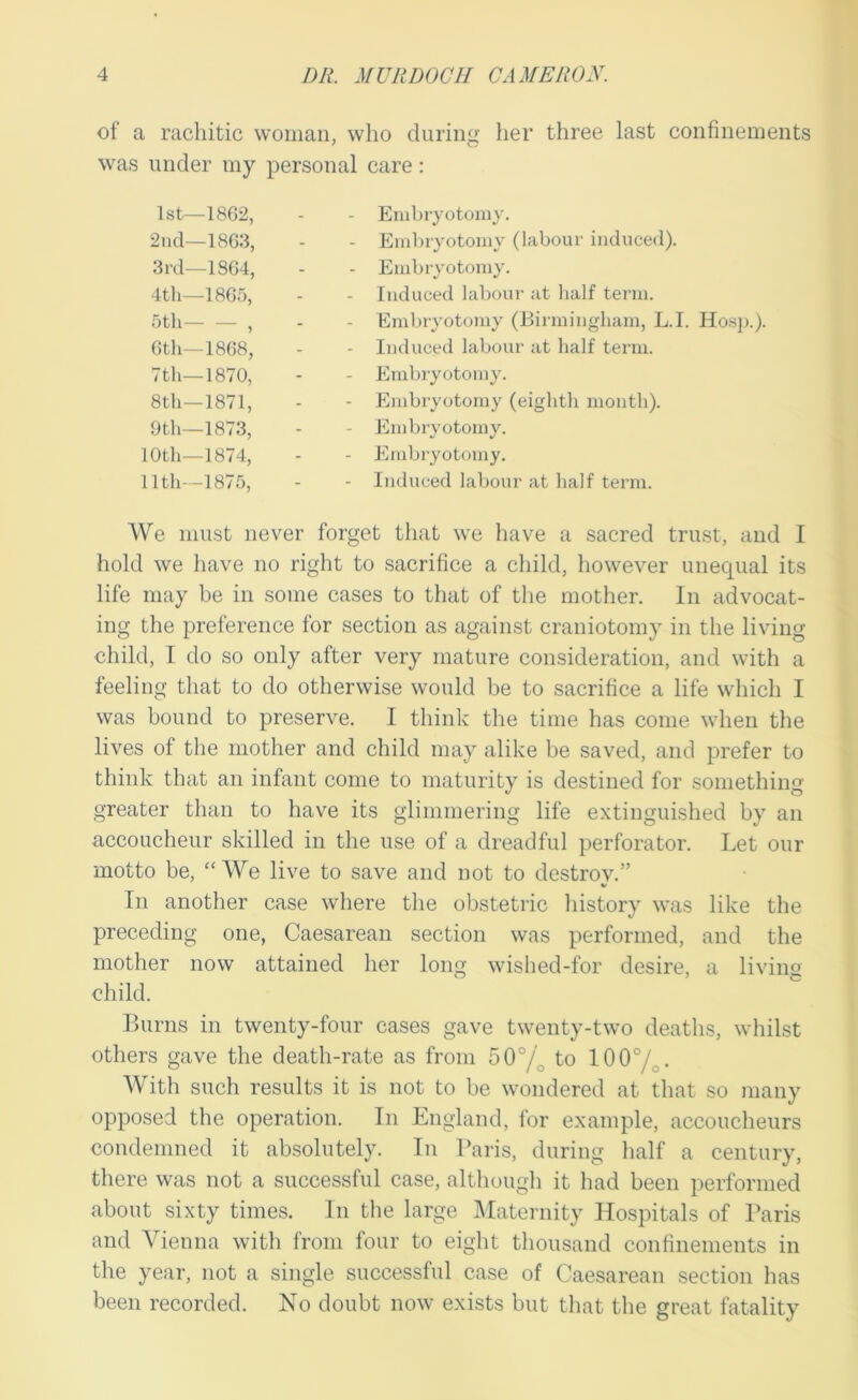 of a rachitic woman, who duriiis: her three last confinements was under my personal care: 1st—1862, - Embryotomy. 2nd—1863, - Embryotomy (labour induced). 3rd—1864, - Embryotomy. 4th—1865, - Induced labour at half term. 5th— — , - Embryotomy (Birmingham, L.I. Hosj).). 6th—1868, - Induced labour at half term. Ttli—1870, - Embryotomy. 8th—1871, - Embryotomy (eighth month). 0 th—1873, - Embryotomy. 10th—1874, Embryotomy. 11th—1875, - Induced labour at half term. We must never forget that we have a sacred trust, and I hold we have no riglit to sacrifice a child, however unequal its life may be in some cases to that of tlie mother. In advocat- ing the preference for section as against craniotomy in the living child, I do so only after very mature consideration, and with a feeling that to do otherwise would be to sacrifice a life which I was bound to preserve. I think the time has come when the lives of the mother and child may alike l)e saved, and prefer to think that an infant come to maturity is destined for something greater than to have its glimmering life extinguished by an accoucheur skilled in the use of a dreadful perforator. Let our motto be, “We live to save and not to destroy.” In another case where the obstetric liistory was like the preceding one, Caesarean section was performed, and the mother now attained her long wished-for desire, a living child. Burns in twenty-four cases gave twenty-two deaths, whilst others gave the death-rate as from 50°/^ to 1007o- With such results it is not to be wondered at that so many opposed the operation. In England, for example, accoucheurs condemned it absolutely. In Baris, during half a century, there was not a successful case, although it liad been performed about sixty times. In the large i\Iaternity Hospitals of Paris and Vienna with from four to eight thousand confinements in the year, not a single successful case of Caesarean section has been recorded. No doubt now exists but that the great fatality