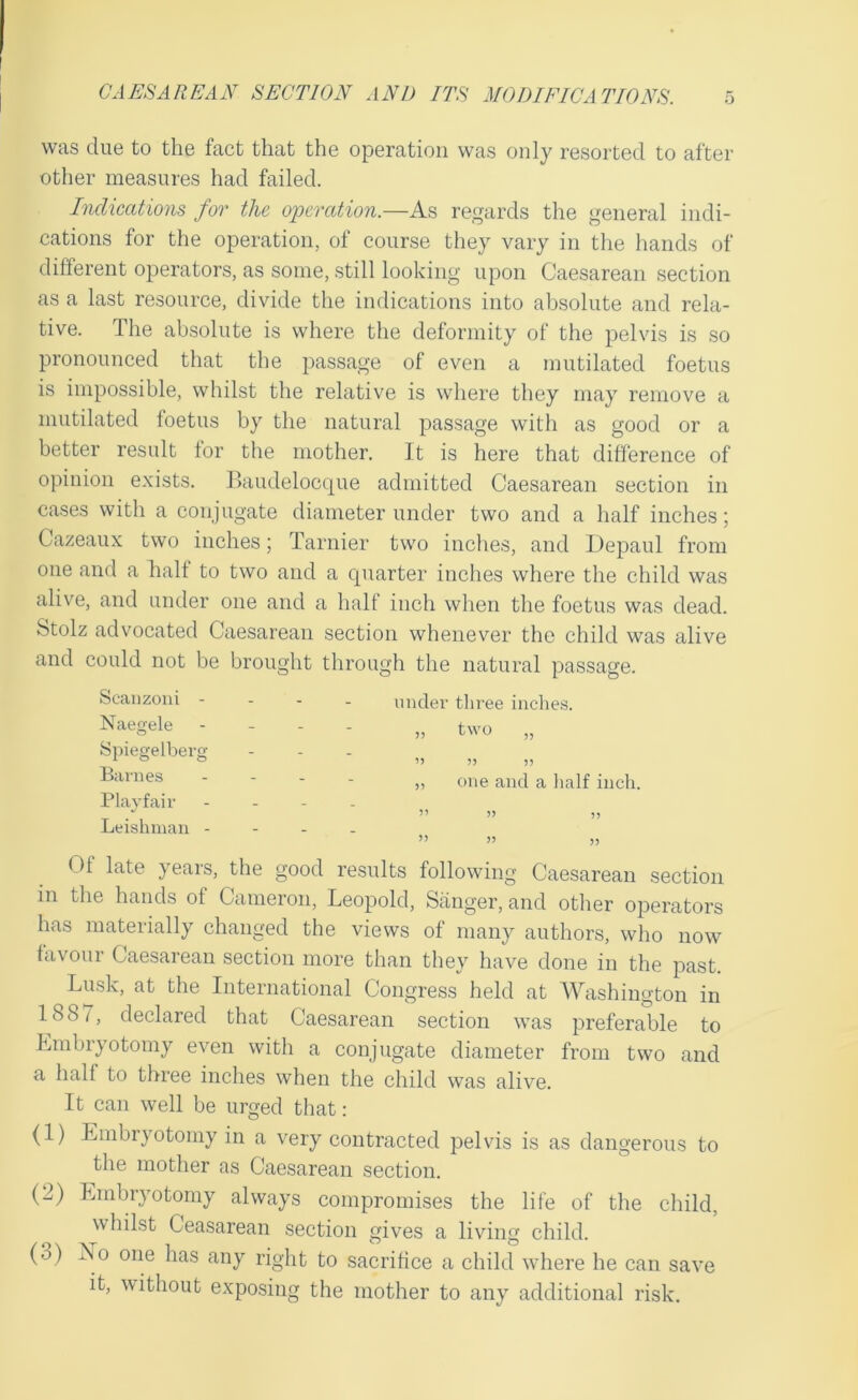 i) was clue to the fact that the operation was only resorted to after other measures had failed. Indications for the oinrcdion.—As regards the general indi- cations for the operation, of course they vary in the hands of different operators, as some, still looking upon Caesarean section as a last resource, divide the indications into absolute and rela- tive. The absolute is where the deformity of the pelvis is so pronounced that the passage of even a mutilated foetus is impossible, whilst the relative is where they may remove a mutilated foetus by the natural passage with as good or a better result for the mother. It is here that difference of opinion exists. Baudelocc|ue admitted Caesarean section in cases with a conjugate diameter under two and a half inches; Cazeaux two inches; Tarnier two inches, and Depaul from one and a halt to two and a c|uarter inches where the child was alive, and under one and a halt inch when the foetus was dead. Stolz advocated Caesarean section whenever the child was alive and could not be brought through the natural passage. Scanzoui - Naegele Spiegelbei’g Banies Playfair Leishman - under three inches. „ two „ ’> n )) „ one and a lialf inch. ” » i) Ot late yeais, the good results following Caesarean section in the hands of Cameron, Leopold, Sanger, and other operators has materially changed the views of many authors, who now favour Caesarean section more than they have done in the past. Lusk, at the International Congress held at AVashington in 188/, declared that Caesarean section was preferable to Embryotomy even with a conjugate diameter from two and a half to three inches when the child was alive. It can well be urged that: (1) Embryotomy in a very contracted pelvis is as dangerous to the mother as Caesarean section. (2) Embryotomy always compromises the life of the child, whilst Ceasarean section gives a living child. (3) No one has any right to sacrifice a child where he can save it, without exposing the mother to any additional risk.