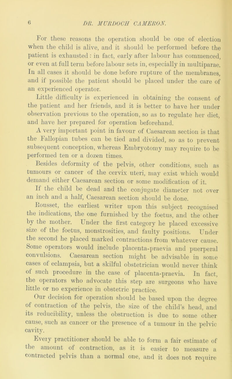 For tliese reasons the operation slionld be one of election when the child is alive, and it shonld be performed before the patient is exhausted : in fact, early after labour has commenced, or even at full term before labour sets in, especially in mnltiparae. In all cases it should be done before rupture of the membranes, and if possible the patient should be placed under the care of an experienced operator. Little difficulty is experienced in obtaining the consent of the patient and her I'riends, and it is better to have her under observation previous to the operation, so a,s to regulate her diet, and have her pre]>ared I'or operation beforehand. A very important point in favour of Cae.sarean section is that the Lallopian tubes can be tied and divided, so as to prevent subsec|uent conception, whereas Embryotomy may require to be performed ten or a dozen times. Besides deformity of the pelvis, other conditions, such as tumours or cancer of the cervix uteri, may exist which would demand either Caesarean section or some modification of it. If the child be dead and the conjugate diameter not over an inch and a half. Caesarean section should be done. Iiousset, tlie earliest writer upon this subject recognised the indications, the one furnished by the foetus, and the other by the mother. Under the hrst category he placed excessive size of the foetus, monstrosities, and faulty positions. Under the second he placed marked contractions from whatever cause. Some operators would include placenta-])raevia and puerperal convulsions. Caesarean section might be advisable in some cases of eclampsia, but a skilful obstetrician would never think of such procedure in the case of placenta-praevia. In fact, the operators who advocate this step are surgeons who have little or no experience in obstetric practice. Our decision for operation should be based upon the degree of contraction of the pelvis, the size of the child’s head,^md its reducibility, unless the obstruction is due to some other cause, such as cancer or the presence of a tumour in the pelvic cavity. Every practitioner should be able to form a fair estimate of the amount of contraction, as it is easier to measure a contracted ]>elvis than a normal one, and it does not require