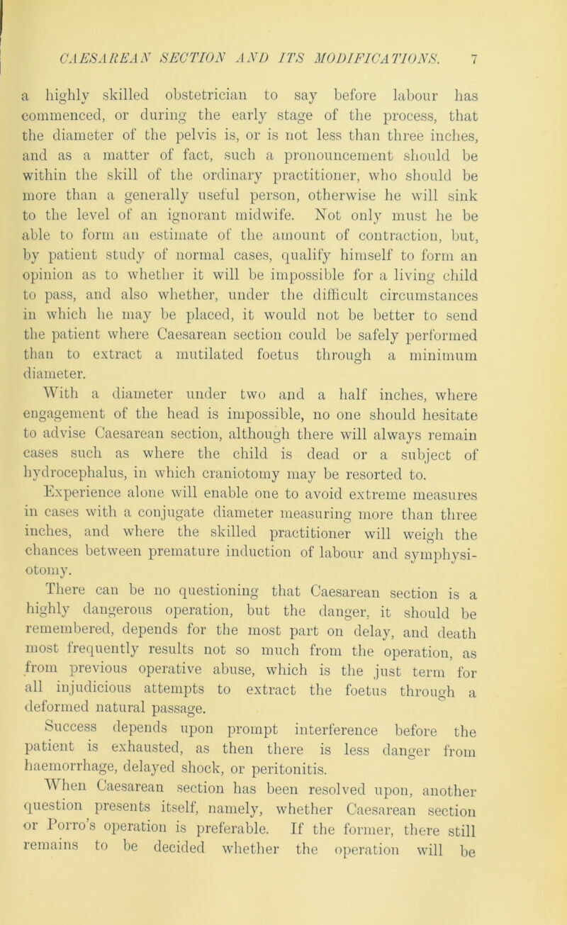 a highly skilled obstetrician to say before labour has commenced, or during the early stage of the process, that the diameter of the pelvis is, or is not less than three inches, and as a matter of fact, such a pronouncement should be within the skill of the ordinary practitioner, who should be more than a generally useful person, otherwise he will sink to the level of an ignorant midwife. Not only must he be able to form an estimate of the amount of contraction, but, by patient study of normal cases, qualify himself to form an opinion as to whether it will be impossible for a living child to pass, and also whether, under the difficult circumstances in which he may be placed, it would not be better to send the patient where Caesarean section could be safely performed than to extract a mutilated foetus through a minimum diameter. With a diameter under two and a half inches, where engagement of the head is impossible, no one should hesitate to advise Caesarean section, although there will always remain cases such as where the child is dead or a subject of hydrocephalus, in which craniotomy may be resorted to. Experience alone will enable one to avoid extreme measures in cases with a conjugate diameter measuring more than three inches, and where the skilled practitioner will weigh the chances between premature induction of labour and symphvsi- otomy. There can be no questioning that Caesarean section is a highly dangerous operation, but the danger, it should be remembered, depends for the most part on delay, and death most frequently results not so much from the operation, as from previous operative abuse, which is the just term for all injudicious attempts to extract the foetus through a deformed natural passage. Success depends upon prompt interference before the patient is exhausted, as then there is less danger from haemorrhage, delayed shock, or peritonitis. hen Caesarean .section has been resolved upon, another question presents itself, namely, whether Caesarean section or Porros operation is preferable. If the former, there still remains to be decided whether the operation will be