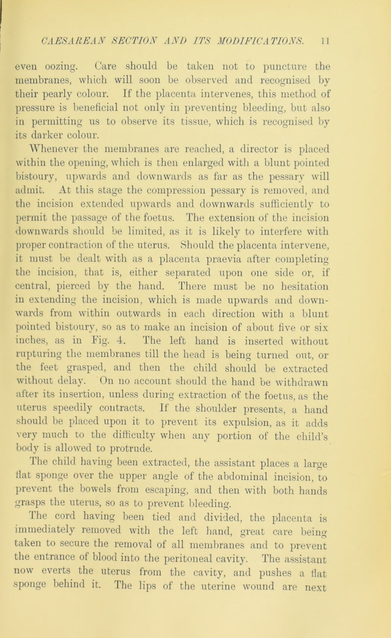 even oozing. Care should be taken not to puncture the membranes, which will soon be observed and recounised bv their pearly colour. If the placenta intervenes, this method of pressure is beneficial not only in preventing bleeding, but also in permitting us to observe its tissue, which is recogni.sed by its darker colour. Whenever the membranes are reached, a director is placed within the opening, which is then enlarged with a blunt pointed bistoury, upwards and downwards as far as the pessary will admit. At this stage the compression pessary is removed, and the incision extended upwards and downwards sufficiently to permit the passage of the foetus. The extension of the inci.sion downwards should be limited, as it is likely to interfere with proper contraction of the uterus. Should the placenta intervene, it must be dealt with as a placenta praevia after completing the incision, that is, either separated upon one side or, if central, pierced by the hand. There must be no hesitation in extending the incision, which is made upwards and down- wards from within outwards in each direction with a blunt pointed bistoury, so as to make an incision of about five or six inches, as in Fig. 4. The left hand is inserted without rupturing the membranes till the head is being turned out, or the feet grasped, and then the child should be extracted without delay. (3n no account should the hand be withdrawn after its insertion, unless during extraction of the foetus, as the uterus speedily contracts. If the shoulder presents, a hand should be placed upon it to prevent its expulsion, as it adds very much to the difficulty when any portion of the child’s body is allowed to protrude. The child having been extracted, the assistant places a large flat sponge over the upper angle of the abdominal incision, to prevent the bowels from escaping, and then with both hands grasps the uterus, so as to prevent bleeding. The cord having been tied and divided, the placenta is immediately removed with the left hand, great care being taken to secure the removal of all membranes and to prevent the entrance of blood into the peritoneal cavity. The a.ssistant now everts the uterus from the cavity, and pushes a flat sponge behind it. The lips of the uterine wound are next