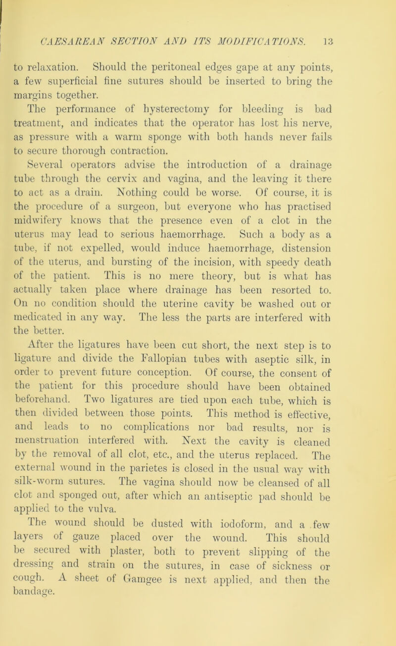 to relaxation. Should the peritoneal edges gape at any points, a few superficial fine sutures should be inserted to bring the margins together. The performance of hysterectomy for bleeding is bad treatment, and indicates that the operator has lost his nerve, as pressure with a warm sponge with both hands never fails to secure thorough contraction. Several operators advise the introduction of a drainage tube through the cervix and vagina, and the leaving it there to act as a drain. Nothing could be worse. Of course, it is the procedure of a surgeon, but everyone who has practised midwifery knows that the presence even of a clot in the uterus may lead to serious haemorrhage. Such a body as a tube, if not expelled, would induce haemorrhage, distension of the uterus, and bursting of the incision, with speedy death of the patient. This is no mere theory, but is what has actually taken place where drainage has been resorted to. On no condition should the uterine cavity be washed out or medicated in any way. The less the parts are interfered with the better. After the ligatures have been cut short, the next step is to ligature and divide the Fallopian tubes with aseptic silk, in order to prevent future conception. Of course, the consent of the patient for this procedure should have been obtained beforehand. Two ligatures are tied upon each tube, which is then divided between those points. This method is effective, and leads to no complications nor bad residts, nor is menstruation interfered with. Next the cavity is cleaned by the removal of all clot, etc., and the uterus replaced. The external wound in the parietes is closed in the usual way with silk-worm sutures. The vagina should now be cleansed of all clot and sponged out, after which an antiseptic pad should be applied to the vulva. The wound should be dusted with iodoform, and a few layers of gauze placed over the wound. This should be secured with plaster, both to prevent slipping of the dressing and strain on the sutures, in case of sickness or cough. A sheet of Gamgee is next applied, and then the bandage.
