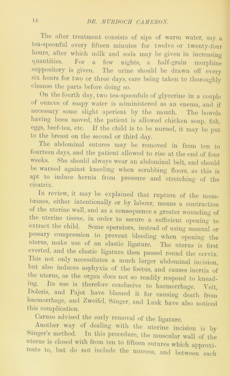 Ilie alter treatment consists of sips of warm water, say a tea-spoonfiil every fifteen minutes for twelve or twenty-four hours, alter which milk and soda may be given in increasing <|uantities. For a few nights, a half-grain morphine suppository is given. The urine should be drawn oil' every si.\: hours for two or three days, care being taken to thoroughlv cleanse the parts befoie doing so. On the fourth day, two tea-spoonfuls of glycerine in a couple ol ounces of soa})y water is administered as an enema, and if necessary some slight aperient by the mouth. The bowels having been moved, the patient is allowed chicken soup, lish, eggs, heel-tea, etc. If the child is to be nursed, it may be put to the breast on the second or third day. The abdominal sutures may be removed in from ten to fourteen days, and the patient allowed to rise at the end of four weeks. She should always wear an abdominal belt, and should be warned against kneeling when scrubbing floors, as this is apt to induce hernia from pressure and stretching of the cicatrix. In review, it may be explained that rupture of the nieni- bi.ines, either intentionally or by labour, means a contraction ol the uterine wall, and as a, consequence a greater wounding of the uterine tissue, in order to secure a sufficient opening to extract the child. Some operators, instead of using manual or pessary compression to prevent bleeding when opening the uterus, make use of an elastic ligature. The uterus i^ first everted, and the elastic ligature then passed round the cervix. This not only necessitates a much larger abdominal incision, but also induces asphyxia of the foetus, and causes inertia of the uterus, as the organ does not so readily respond to knead- ing. Its use is therefore conducive to haemorrhage. Veit, Doleris, and Tajot have blamed it for causing death from liaemorrhage, and Zweilcl, Siinger, and Lusk have also noticed this conqilication. Caruso advised the early removal of the ligature. Another way of dealing with the uterine incision is by ‘Sanger’s method. In this jirocedure, the muscular wall of the uterus is closed with from ten to fifteen sutures which approxi- mate to, but do not include the mucosa, and between each