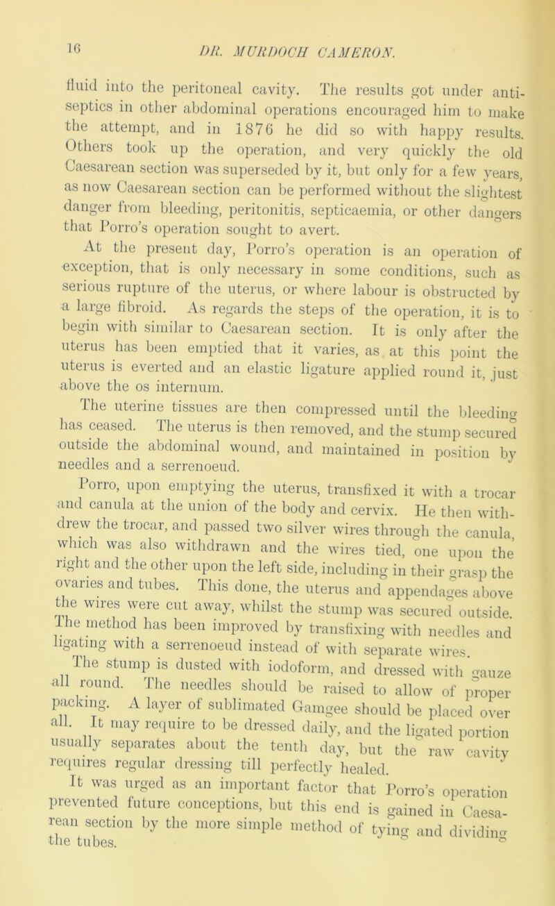 rtuid into the peritoneal cavity. Tiie results got under anti- septics in other abdominal operations encouraged him to make the attempt, and in 1870 he did so with happy results. Others took up the operation, and very quickly the old Caesarean section was superseded by it, but only for a few years, as now Caesarean section can be performed witliout the slightest danger from bleeding, peritonitis, septicaemia, or other dangers that Porro’s operation souglit to avert. At the present day, Porro’s operation is an operation of exception, that is only necessary in some conditions, such as serious rupture of the uterus, or where labour is obstructed by a large fibroid. As regards the steps of the operation, it is to begin with similar to Caesarean section. It is only after tlie uterus has been emptied that it varies, as at this point the uterus is everted and an elastic ligature applied round it, just above the os internum. The uterine tissues are then compressed until the bleeding has ceased. The uterus is then removed, and the stump secured outside the abdominal wound, and maintained in position by needles and a serrenoeud. Porro, upon emptying the uterus, transfixed it with a trocar and canula at the union of the body and cervix. He then with- drew the trocar, and passed two silver wires through the canula, which was also withdrawn and the wires tied, one upon the’ light and the other upon the left side, including in their grasi) the ovaries and tubes. This done, the uterus and appendages above tlm wires were cut away, whilst the stump was secured outside. I he method has been improved by transfixing with needles and ligating with a serrenoeud instead of with separate wires. The stump is dusted with iodoform, and dressed with ’<muze all round. The needles slioiild be raised to allow of proper packing. A layer of sublimated Cxamgee should be placed over all. It may reipiire to be dressed daily, and the ligated portion usually separates about tlie tenth day, but the^ raw cavity reipiires regular dressing till perfectly healed. It was urged as an important factor that I'orro’s operation prevented future conceptions, but this end is Gained in Caesa rean section by the more simple method of tying and dividi.m LriP. r.n hno ^