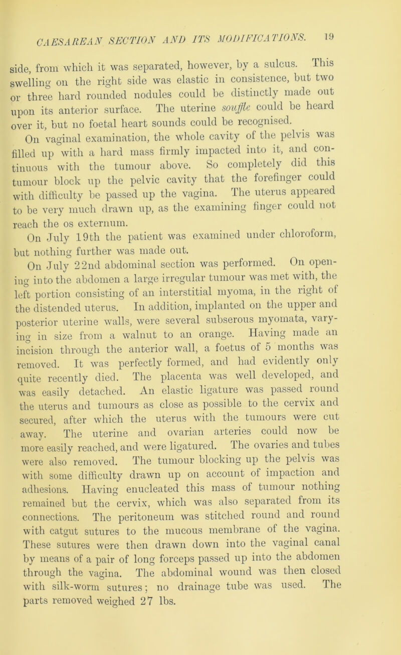 side, from which it was separated, however, by a sulcus. Ihis swelling on the right side was elastic in consistence, but two or three hard rounded nodules could be distinctly made out upon its anterior surface. The uterine soujlfk could be heard over it, but no foetal heart sounds could be recognised. On vaginal examination, the whole cavity of the pelvis was filled up with a hard mass firmly impacted into it, and con- tinuous with the tumour above. So completely did this tumour block up the pelvic cavity that the forefinger could with difficulty be passed up the vagina. The uterus appeared to be very much drawn up, as the examining finger could not reach the os externum. On July 19 th the patient was examined under chloroform, but nothing further was made out. On July 2 2lid abdominal section was performed. On open- ing into the abdomen a large irregular tumour was met with, the left portion consisting of an interstitial myoma, in the right ol the distended uterus. In addition, implanted on the upper and posterior uterine walls, were several subserous myomata, vaiy- ing in size from a walnut to an orange. Having made an incision through the anterior wall, a foetus of 5 months was removed. It was perfectly formed, and had evidently only quite recently died. The placenta was well developed, and was easily detached. An elastic ligature was passed round the uterus and tumours as close as possible to the cervix and secured, after which the uterus with the tumouis were cut away. The uterine and ovarian arteries could now be more easily reached, and were ligatured. The ovaries and tubes were also removed. The tumour blocking up the pelvis was with some difficulty drawn up on account of impaction and adhesions. Having enucleated this mass of tumour nothing remained but the cervix, which was also separated from its connections. The peritoneum was stitched round and round with catgut sutures to the mucous membrane of the vagina. These sutures were then drawn down into the vaginal canal by means of a pair of long forceps passed up into the abdomen through the vaffina. The abdominal wound was then closed with silk-worm sutures; no drainage tube was used. The parts removed weighed 27 lbs.