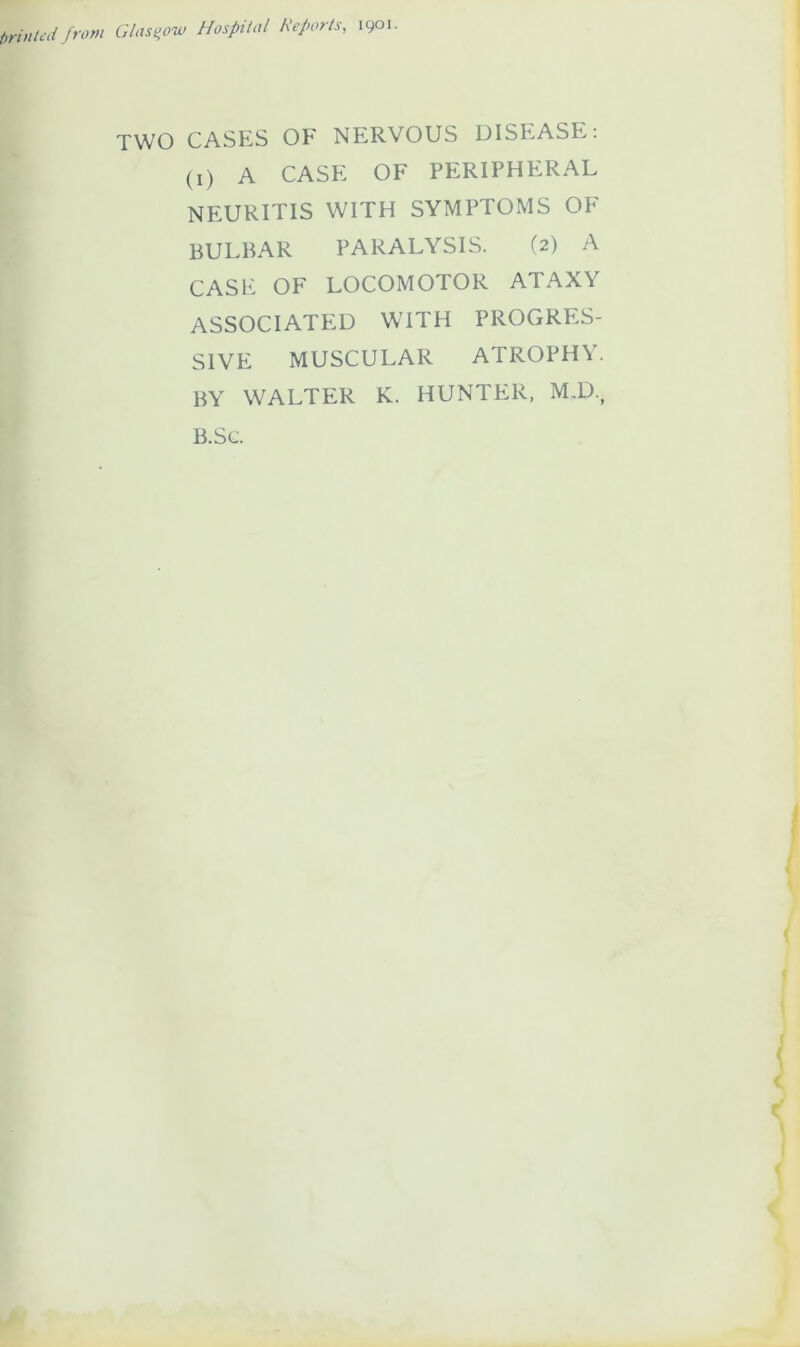 printed from Glasgow Hospital Reports, 1901. TWO CASES OF NERVOUS DISEASE: (1) A CASE OF PERIPHERAL NEURITIS WITH SYMPTOMS OF BULBAR PARALYSIS. (2) A CASE OF LOCOMOTOR ATAXY ASSOCIATED WITH PROGRES- SIVE MUSCULAR ATROPHY. BY WALTER K. HUNTER, M.D., B.Sc.