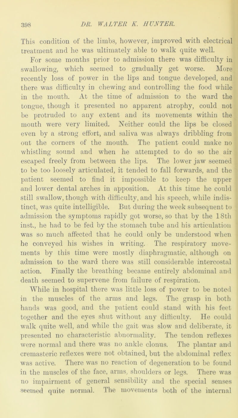 This condition of the limbs, however, improved with electrical treatment and he was ultimately able to walk quite well. For some months prior to admission there was difficulty in swallowing, which seemed to gradually get worse. More recently loss of power in the lips and tongue developed, and there was difficulty in chewing and controlling the food while in the mouth. At the time of admission to the ward the tongue, though it presented no apparent atrophy, could not be protruded to any extent and its movements within the mouth were very limited. Neither could the lips be closed even by a strong effort, and saliva was always dribbling from out the corners of the mouth. The patient could make no whistling sound and when he attempted to do so the air escaped freely from between the lips. The lower jaw seemed to be too loosely articulated, it tended to fall forwards, and the patient seemed to find it impossible to keep the upper and lower dental arches in apposition. At this time he could still swallow, though with difficulty, and his speech, while indis- tinct, was quite intelligible. But during the week subsequent to admission the symptoms rapidly got worse, so that by the 18th inst., he had to be fed by the stomach tube and his articulation was so much affected that he could only be understood when he conveyed his wishes in writing. The respiratory move- ments by this time were mostly diaphragmatic, although on admission to the ward there was still considerable intercostal action. Finally the breathing became entirely abdominal and death seemed to supervene from failure of respiration. While in hospital there was little loss of power to be noted in the muscles of the arms and legs. The grasp in both hands was good, and the patient could stand with his feet together and the eyes shut without any difficulty. He could walk quite well, and while the gait was slow and deliberate, it presented no characteristic abnormality. The tendon reflexes were normal and there was no ankle clonus. The plantar and cremasteric reflexes were not obtained, but the abdominal reflex was active. There was no reaction of degeneration to be found in the muscles of the face, arms, shoulders or legs. There was no impairment of general sensibility and the special senses seemed quite normal. The movements both of the internal