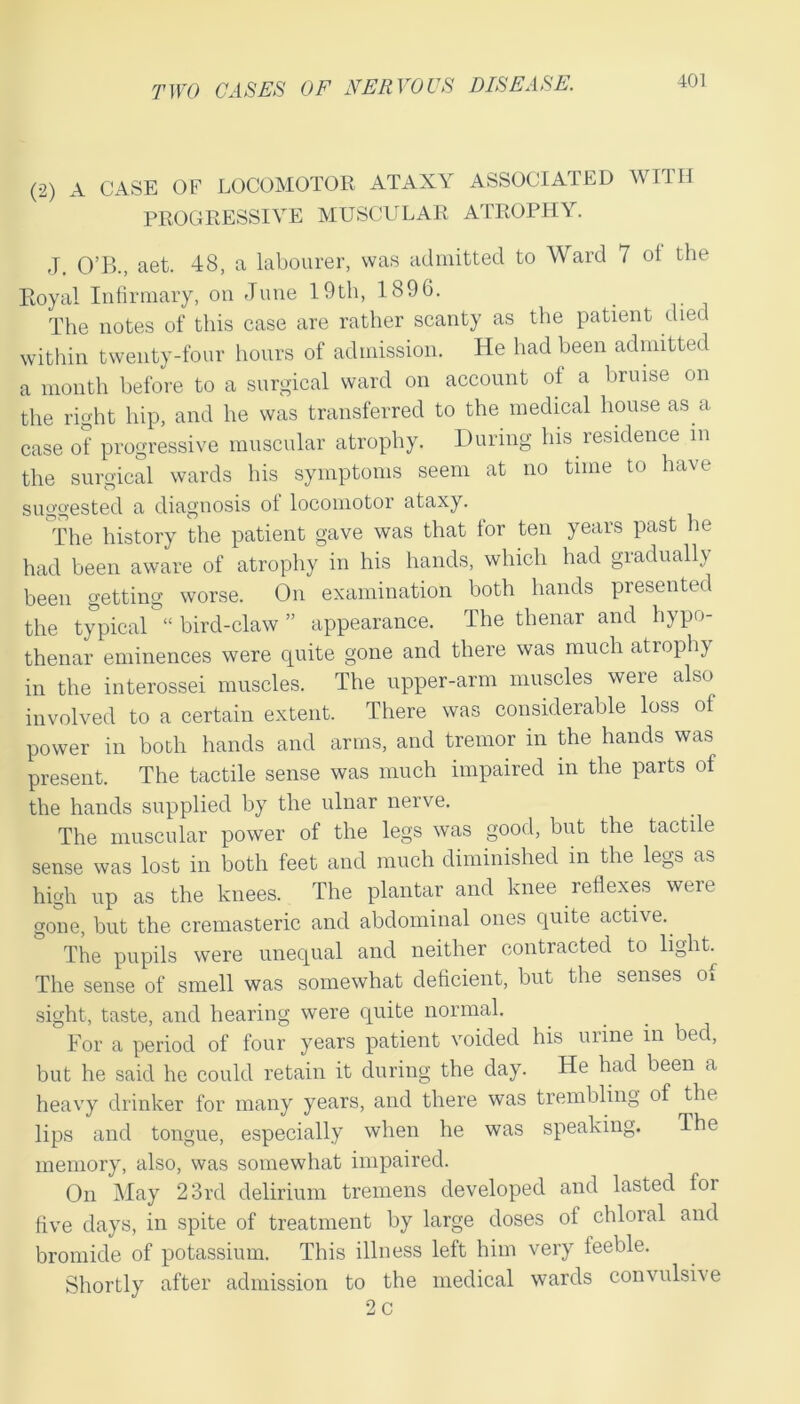 (2) A CASE OF LOCOMOTOR ATAXY ASSOCIATED WITH PROGRESSIVE MUSCULAR ATROPHY. J. O’B., aet. 48, a labourer, was admitted to Ward 7 ot the Royal Infirmary, on June 19th, 1896. The notes of this case are rather scanty as the patient died within twenty-four hours of admission. He had been admitted a month before to a surgical ward on account ot a bruise on the right hip, and he was transferred to the medical house as a case of progressive muscular atrophy. During his residence in the surgical wards his symptoms seem at no time to have suggested a diagnosis of locomotor ataxy. The history the patient gave was that for ten years past lie had been aware of atrophy in his hands, which had gradually been getting worse. On examination both hands presented the typical “ bird-claw ” appearance. The thenar and hypo- thenar eminences were quite gone and there was much atrophy in the interossei muscles. The upper-arm muscles were also involved to a certain extent. There was considerable loss of power in both hands and arms, and tremor in the hands was present. The tactile sense was much impaired in the parts of the hands supplied by the ulnar nerve. The muscular power of the legs was good, but the tactile sense was lost in both feet and much diminished in the legs as high up as the knees. The plantar and knee reflexes were gone, but the cremasteric and abdominal ones quite active. The pupils were unequal and neither contracted to light The sense of smell was somewhat deficient, but the senses oi sight, taste, and hearing were quite normal. For a period of four years patient voided his urine in bed, but he said he could retain it during the day. He had been a heavy drinker for many years, and there was trembling of the lips and tongue, especially when he was speaking. The memory, also, was somewhat impaired. On May 23rd delirium tremens developed and lasted for five days, in spite of treatment by large doses of chloral and bromide of potassium. This illness left him very feeble. Shortly after admission to the medical wards convulsive