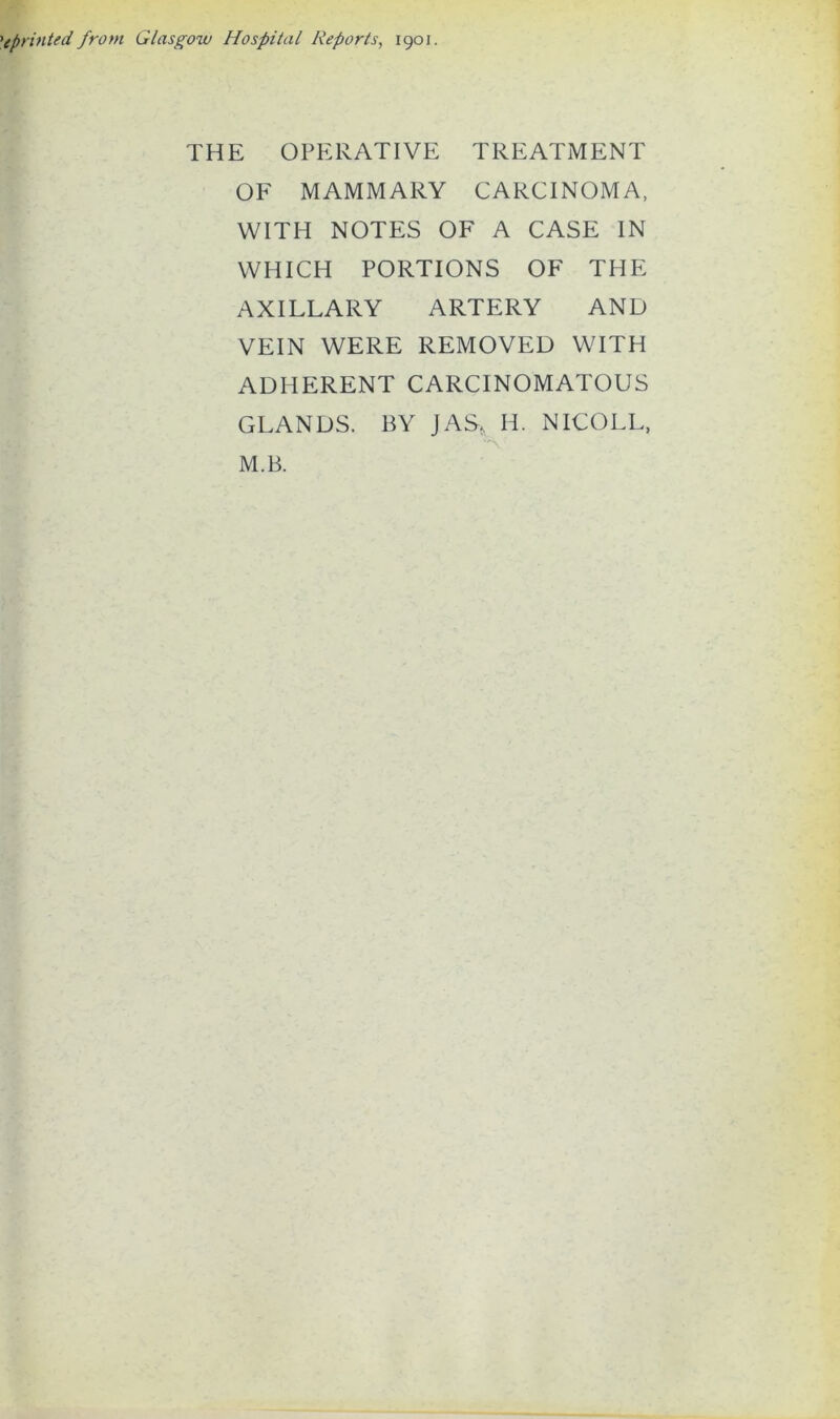 >(printed, from Glasgow Hospital Reports, 1901. THE OPERATIVE TREATMENT OF MAMMARY CARCINOMA, WITH NOTES OF A CASE IN WHICH PORTIONS OF THE AXILLARY ARTERY AND VEIN WERE REMOVED WITH ADHERENT CARCINOMATOUS GLANDS. BY JAS, IT NICOLL, M.B.