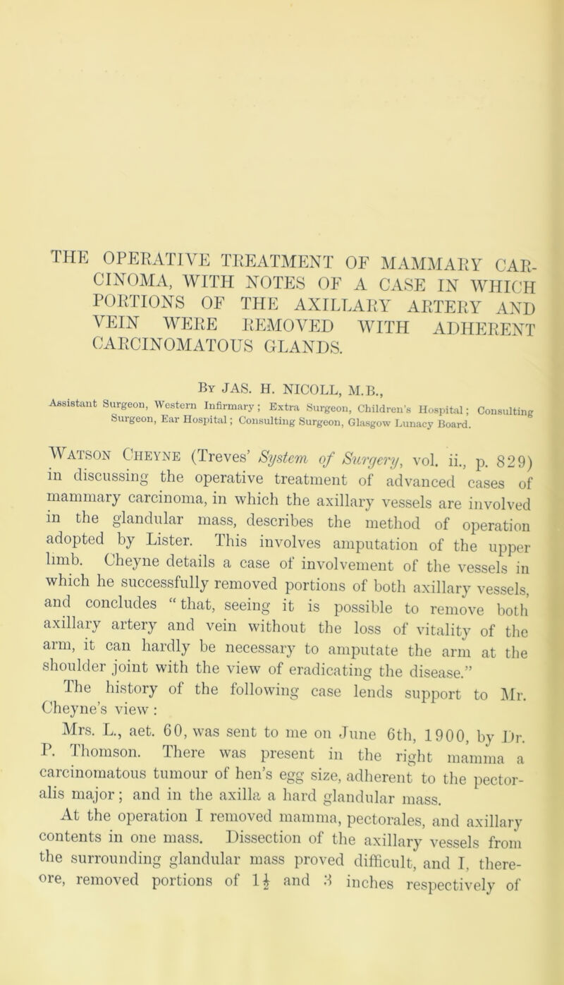 THE OPERATIVE TREATMENT OF MAMMARY CAR- CINOMA, WITH NOTES OF A CASE IN WHICH PORTIONS OF THE AXILLARY ARTERY AND VEIN WERE REMOVED WITH ADHERENT CARCINOMATOUS GLANDS. By JAS. H. NICOLL, M.B., Assistant Surgeon, Western Infirmary ; Extra Surgeon, Children’s Hospital; Consulting Surgeon, Ear Hospital; Consulting Surgeon, Glasgow Lunacy Board. Watson Cheyne (Treves’ System of Surgery, vol. ii., p. 829) in discussing the operative treatment of advanced cases of mammary carcinoma, in which the axillary vessels are involved in the glandular mass, describes the method of operation adopted by Lister. This involves amputation of the upper limb. Cheyne details a case of involvement of the vessels in which he successfully removed portions of both axillary vessels, and concludes “that, seeing it is possible to remove both axillary artery and vein without the loss of vitality of the arm, it can hardly be necessary to amputate the arm at the shoulder joint with the view of eradicating the disease.” I he history of the following case lends support to Mr. Cheyne’s view : Mrs. L., aet. 60, was sent to me on June 6th, 1900, by Dr. P. Thomson. There was present in the right mamma a c nomatous tumour of hen s (^ size, adherent to the pector- alis major; and in the axilla a hard glandular mass. At the operation I removed mamma, pectorales, and axillary contents in one mass. Dissection of the axillary vessels from the surrounding glandular mass proved difficult, and I, there-
