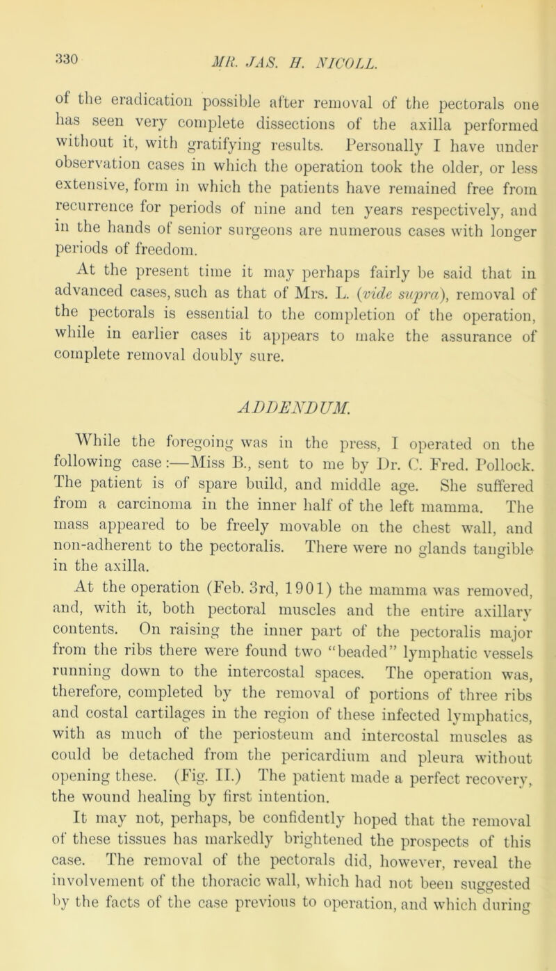 Mil. JAS. H. NICOLL. of the eradication possible after removal of the pectorals one has seen very complete dissections of the axilla performed without it, with gratifying results. Personally I have under observation cases in which the operation took the older, or less extensive, form in which the patients have remained free from recurrence for periods of nine and ten years respectively, and m the hands of senior surgeons are numerous cases with longer periods of freedom. At the present time it may perhaps fairly be said that in advanced cases, such as that of Mrs. L. (vide supra), removal of the pectorals is essential to the completion of the operation, while in earlier cases it appears to make the assurance of complete removal doubly sure. ADDENDUM. While the foregoing was in the press, I operated on the following case:—Miss B., sent to me by Dr. C. Fred. Pollock. The patient is of spare build, and middle age. She suffered from a carcinoma in the inner half of the left mamma. The mass appeared to be freely movable on the chest wall, and non-adherent to the pectoralis. There were no glands tangible in the axilla. At the operation (keb. 3rd, 1901) the mamma was removed, and, with it, both pectoral muscles and the entire axillary contents. On raising the inner part of the pectoralis major from the ribs there were found two “beaded” lymphatic vessels running down to the intercostal spaces. The operation was, therefore, completed by the removal of portions of three ribs and costal cartilages in the region of these infected lymphatics, with as much of the periosteum and intercostal muscles as could be detached from the pericardium and pleura without opening these. (Fig. II.) The patient made a perfect recovery, the wound healing by first intention. It may not, perhaps, be confidently hoped that the removal of these tissues has markedly brightened the prospects of this case. The removal of the pectorals did, however, reveal the involvement of the thoracic wall, which had not been suggested by the facts of the case previous to operation, and which during