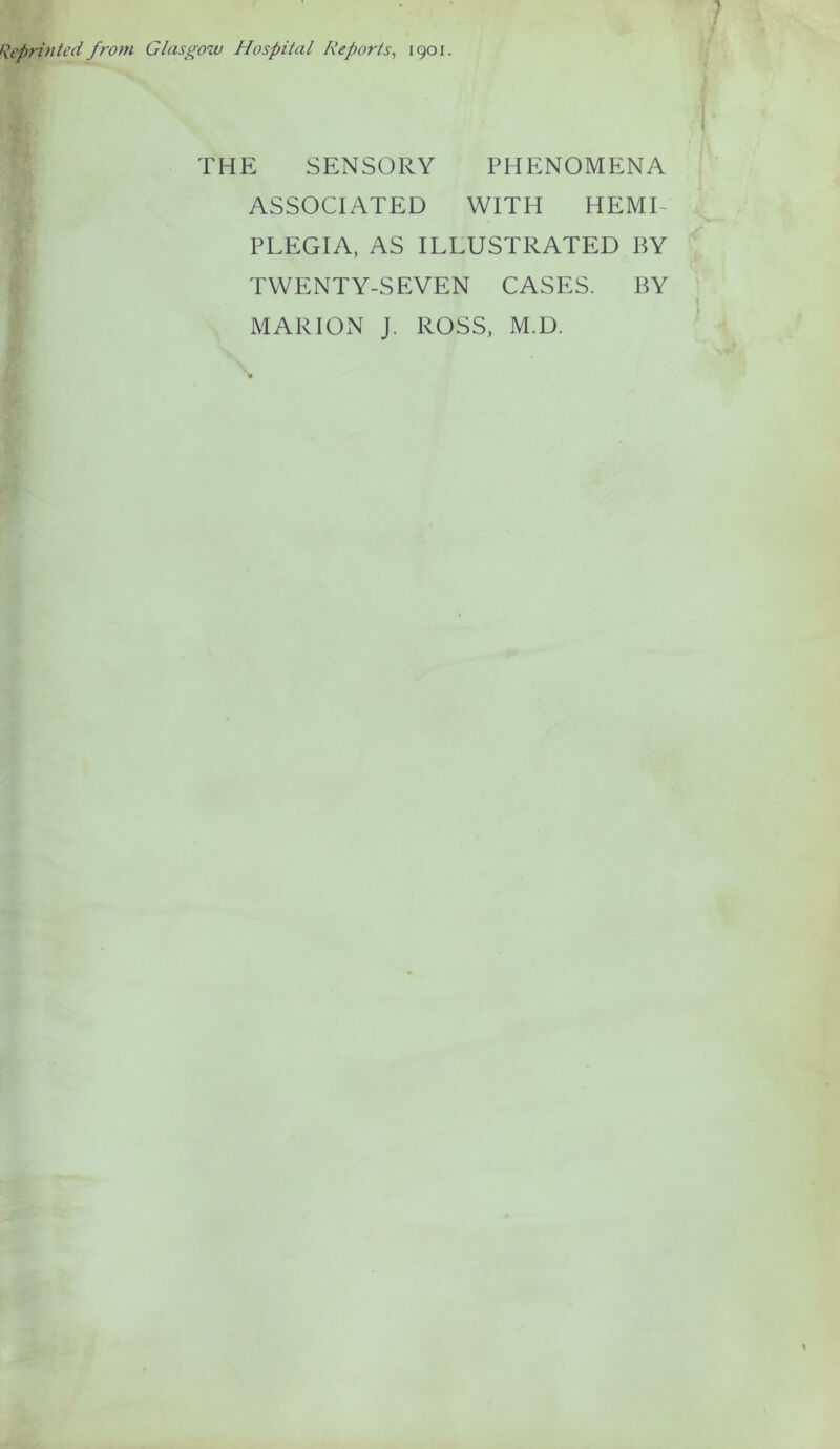 Reprinted from Glasgow Hospital Reports, 1901. THE SENSORY PHENOMENA ASSOCIATED WITH HEMI PLEGIA, AS ILLUSTRATED BY TWENTY-SEVEN CASES. BY MARION J. ROSS, M.D.