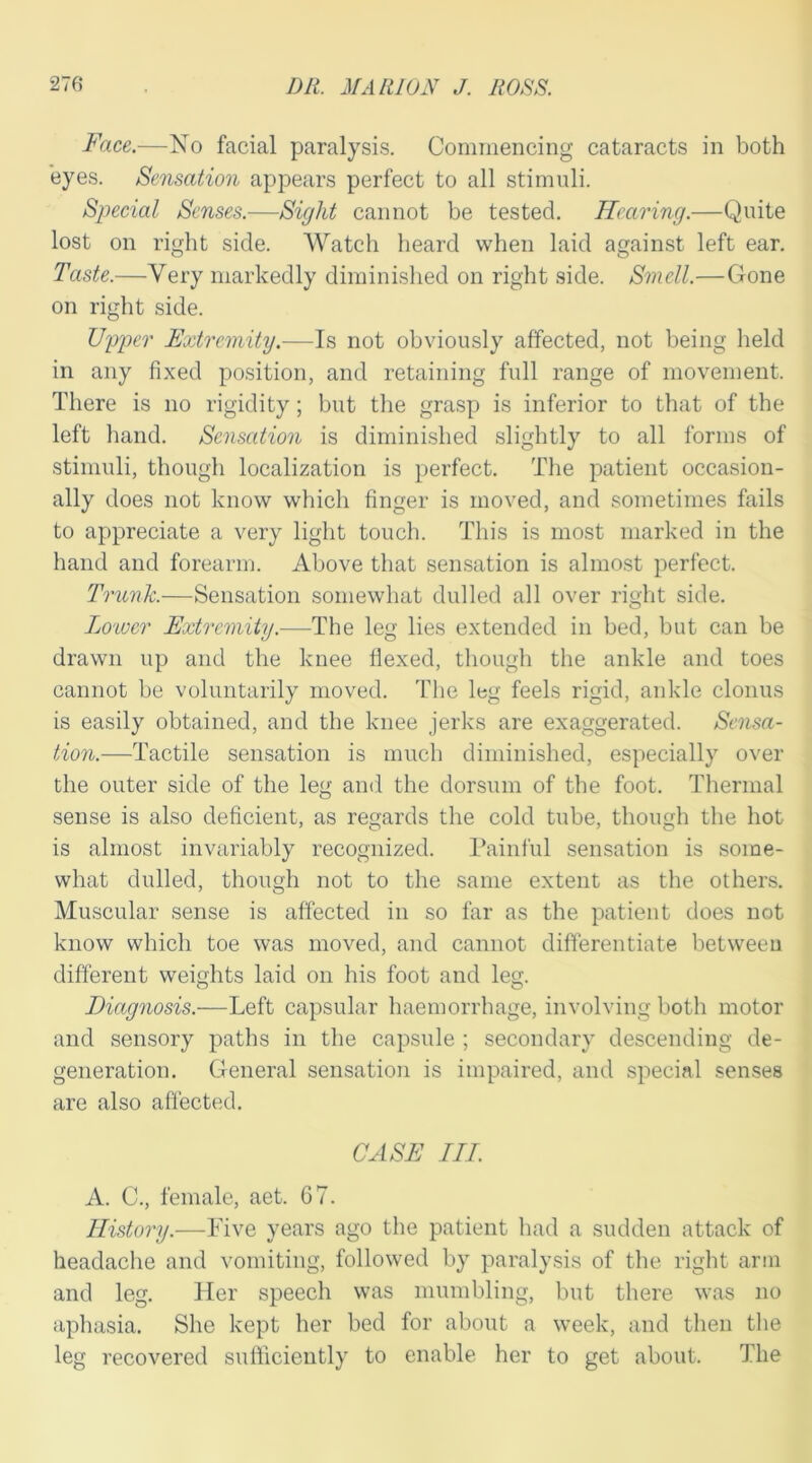 Face.—No facial paralysis. Commencing cataracts in both eyes. Sensation appears perfect to all stimuli. Special Senses.—Sight cannot be tested. Hearing.—Quite lost on right side. Watch heard when laid against left ear. Taste.—Very markedly diminished on right side. Smell.—Gone on right side. Upper Extremity.—Is not obviously affected, not being held in any fixed position, and retaining full range of movement. There is no rigidity; but the grasp is inferior to that of the left hand. Sensation is diminished slightly to all forms of stimuli, though localization is perfect. The patient occasion- ally does not know which finger is moved, and sometimes fails to appreciate a very light touch. This is most marked in the hand and forearm. Above that sensation is almost perfect. Trunk.—Sensation somewhat dulled all over right side. Loiver Extremity.—The leg lies extended in bed, but can be drawn up and the knee flexed, though the ankle and toes cannot be voluntarily moved. The leg feels rigid, ankle clonus is easily obtained, and the knee jerks are exaggerated. Sensa- tion.—Tactile sensation is much diminished, especially over the outer side of the leg and the dorsum of the foot. Thermal sense is also deficient, as regards the cold tube, though the hot is almost invariably recognized. Painful sensation is some- what dulled, though not to the same extent as the others. Muscular sense is affected in so far as the patient does not know which toe was moved, and cannot differentiate between different weights laid on his foot and leg. Diagnosis.—Left capsular haemorrhage, involving both motor and sensory paths in the capsule ; secondary descending de- generation. General sensation is impaired, and special senses are also affected. CASE III. A. C., female, aet. 67. History.—Five years ago the patient had a sudden attack of headache and vomiting, followed by paralysis of the right arm and leg. Tier speech was mumbling, but there was no aphasia. She kept her bed for about a week, and then the leg recovered sufficiently to enable her to get about. The