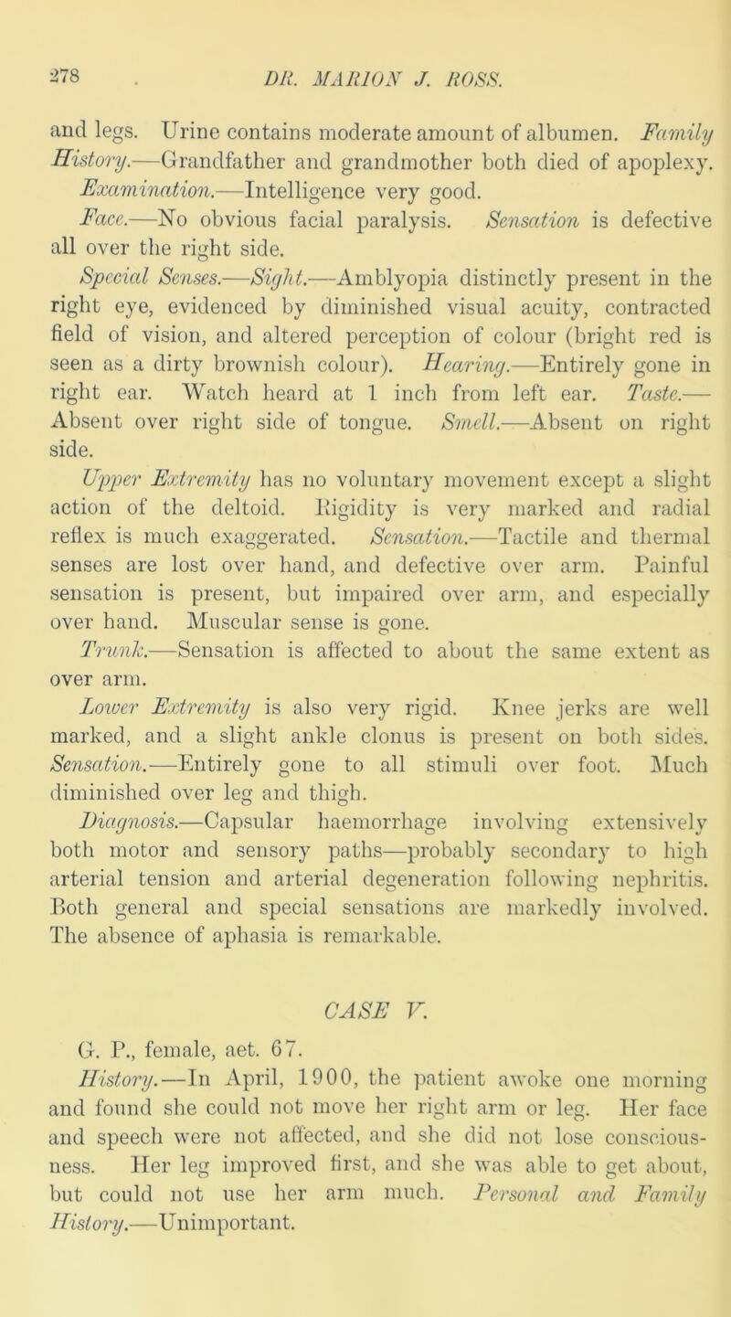 and legs. Urine contains moderate amount of albumen. Family History.—Grandfather and grandmother both died of apoplexy. Examination.—Intelligence very good. Face.—No obvious facial paralysis. Sensation is defective all over the right side. Special Senses.—Sight.—Amblyopia distinctly present in the right eye, evidenced by diminished visual acuity, contracted field of vision, and altered perception of colour (bright red is seen as a dirty brownish colour). Hearing.—Entirely gone in right ear. Watch heard at 1 inch from left ear. Taste.— Absent over right side of tongue. Smell.—Absent on right side. Upper Extremity lias no voluntary movement except a slight action of the deltoid, liigidity is very marked and radial reflex is much exaggerated. Sensation.—Tactile and thermal senses are lost over hand, and defective over arm. Painful sensation is present, but impaired over arm, and especially over hand. Muscular sense is gone. Trunk.—Sensation is affected to about the same extent as over arm. Lower Extremity is also very rigid. Ivnee jerks are well marked, and a slight ankle clonus is present on both sides. Sensation.—Entirely gone to all stimuli over foot. Much diminished over leg and thigh. Diagnosis.—Capsular haemorrhage involving extensively both motor and sensory paths—probably secondary to high arterial tension and arterial degeneration following nephritis. Both general and special sensations are markedly involved. The absence of aphasia is remarkable. CASE V. G. P., female, aet. 67. History.—In April, 1900, the patient awoke one morning and found she could not move her right arm or leg. Her face and speech were not affected, and she did not lose conscious- ness. Her leg improved first, and she was able to get about, but could not use her arm much. Personal and Family History.—Unimportant.