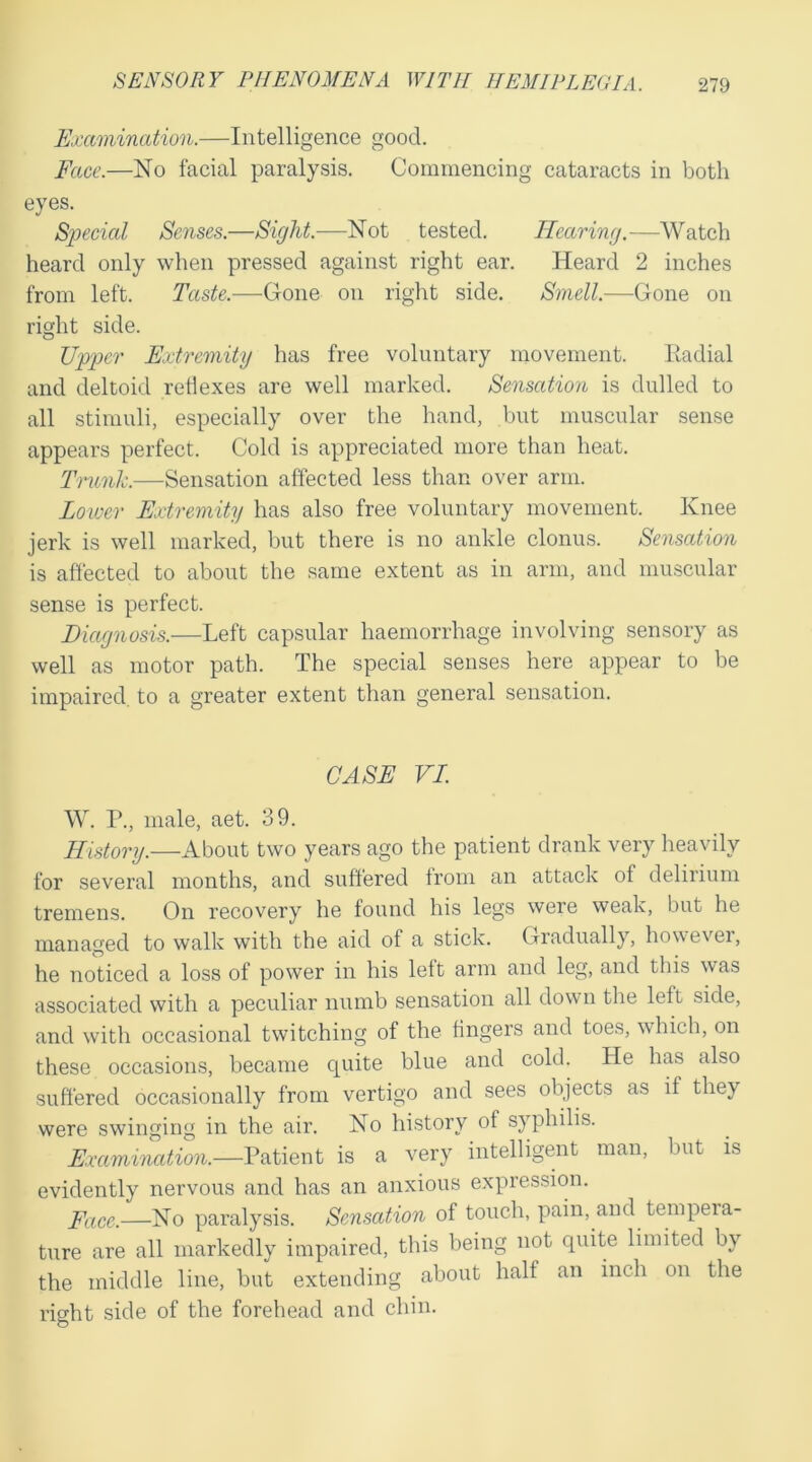 Examination.—Intelligence good. Face.—No facial paralysis. Commencing cataracts in both eyes. Special Senses.—Sight.—Not tested. Hearing.—Watch heard only when pressed against right ear. Heard 2 inches from left. Taste.—Gone on right side. Smell.—Gone on right side. Upper Extremity has free voluntary movement. Radial and deltoid reflexes are well marked. Sensation is dulled to all stimuli, especially over the hand, but muscular sense appears perfect. Cold is appreciated more than heat. Trunk.—Sensation affected less than over arm. Lower Extremity has also free voluntary movement. Knee jerk is well marked, but there is no ankle clonus. Sensation is affected to about the same extent as in arm, and muscular sense is perfect. Diagnosis.—Left capsular haemorrhage involving sensory as well as motor path. The special senses here appear to be impaired, to a greater extent than general sensation. CASE VI. W. P., male, aet. 39. History.—About two years ago the patient drank very heavily for several months, and suffered from an attack of delirium tremens. On recovery he found his legs were weak, but he managed to walk with the aid of a stick. Gradually, however, he noticed a loss of power in his left arm and leg, and this was associated with a peculiar numb sensation all down the left side, and with occasional twitching of the fingers and toes, which, on these occasions, became quite blue and cold. lie has also suffered occasionally from vertigo and sees objects as if they were swinging in the air. No history of syphilis. Examination.—Patient is a very intelligent man, but is evidently nervous and has an anxious expression. Pace.—No paralysis. Sensation of touch, pain, and tempeia- ture are all markedly impaired, this being not quite limited by the middle line, but extending about half an inch on the right side of the forehead and chin. O