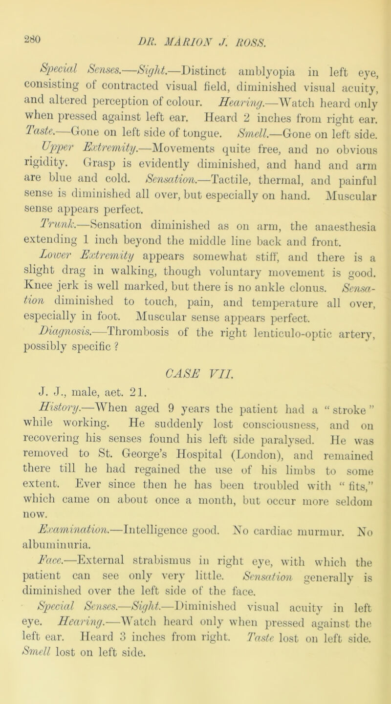 Special Senses.—Sight.—Distinct amblyopia in left eye, consisting ot contracted visual field, diminished visual acuity, and altered perception of colour. Hearing.—Watch heard only when pressed against left ear. Heard 2 inches from right ear. Taste. Gone on left side of tongue. Smell.—Gone on left side. Upper Extremity.—Movements quite free, and no obvious rigidity. Grasp is evidently diminished, and hand and arm are blue and cold. Sensation.—Tactile, thermal, and painful sense is diminished all over, but especially on hand. Muscular sense appears perfect. drunk.—Sensation diminished as on arm, the anaesthesia extending 1 inch beyond the middle line back and front. Lower Extremity appears somewhat stiff, and there is a slight drag in walking, though voluntary movement is good. Knee jerk is well marked, but there is no ankle clonus. Sensa- tion diminished to touch, pain, and temperature all over, especially in foot. Muscular sense appears perfect. Diagnosis.—Thrombosis of the right lenticulo-optic artery, possibly specific ? CASE VII. J. J., male, aet. 21. History— When aged 9 years the patient had a “stroke” while working. He suddenly lost consciousness, and on recovering his senses found his left side paralysed. He was removed to St. George’s Hospital (London), and remained there till he had regained the use of his limbs to some extent. Ever since then he has been troubled with “ fits,” which came on about once a month, but occur more seldom now. Examination.—Intelligence good. No cardiac murmur. No albuminuria. Face.—External strabismus in right eye, with which the patient can see only very little. Sensation generally is diminished over the left side of the face. Special Senses.—Sight,—Diminished visual acuity in left eye. Hearing.—Watch heard only when pressed against the left ear. Heard 3 inches from right. Taste lost on left side. Smell lost on left side.