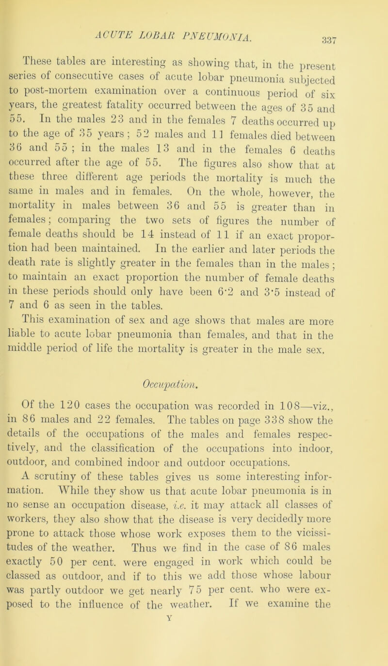 337 These tables are interesting as showing that, in the present seiies of consecutive cases ot acute lobar pneumonia subjected to post-mortem examination over a continuous period of six years, the greatest fatality occurred between the ages of 3 5 and 55. In the males 23 and in the females 7 deaths occurred up to the age of 35 years; 52 males and 11 females died between 36 and 55 ; in the males 13 and in the females 6 deaths occurred after the age of 55. The figures also show that at these three different age periods the mortality is much the same in males and in females. On the whole, however, the mortality in males between 36 and 55 is greater than in females; comparing the two sets of figures the number of female deaths should be 14 instead of 11 if an exact propor- tion had been maintained. In the earlier and later periods the death rate is slightly greater in the females than in the males ; to maintain an exact proportion the number of female deaths in these periods should only have been 6-2 and 3’5 instead of 7 and 6 as seen in the tables. This examination of sex and age shows that males are more liable to acute lobar pneumonia than females, and that in the middle period of life the mortality is greater in the male sex. Occupation. Of the 120 cases the occupation was recorded in 108—viz., in 86 males and 22 females. The tables on page 338 show the details of the occupations of the males and females respec- tively, and the classification of the occupations into indoor, outdoor, and combined indoor and outdoor occupations. A scrutiny of these tables gives us some interesting infor- mation. While they show us that acute lobar pneumonia is in no sense an occupation disease, i.e. it may attack all classes of workers, they also show that the disease is very decidedly more prone to attack those whose work exposes them to the vicissi- tudes of the weather. Thus we find in the case of 86 males exactly 50 per cent, were engaged in work which could be classed as outdoor, and if to this we add those whose labour was partly outdoor we get nearly 75 per cent, who were ex- posed to the influence of the weather. If we examine the Y