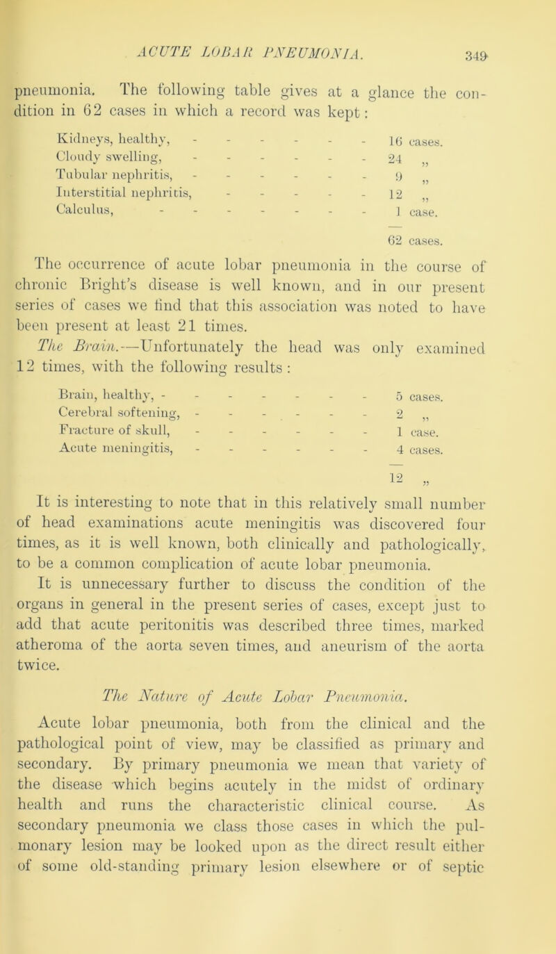 34£ pneumonia. The following table gives at a glance the con- dition in 62 cases in which a record was kept: Kidneys, healthy, - - - - - 16 eases. Cloudy swelling, ------ 24 ,, Tabular nephritis, ------ 9 Interstitial nephritis, - - - - - 12 ,, Calculus, ] case. G2 cases. The occurrence of acute lobar pneumonia in the course of chronic Bright’s disease is well known, and in our present series of cases we find that this association was noted to have been present at least 21 times. The Brain.—Unfortunately the head was only examined 12 times, with the following results : Brain, healthy, 5 cases. Cerebral softening, ------ 2 Fracture of skull, ------ 1 case. Acute meningitis, 4 cases. It is interesting to note that in this relatively small number of head examinations acute meningitis was discovered four times, as it is well known, both clinically and pathologically, to be a common complication of acute lobar pneumonia. It is unnecessary further to discuss the condition of the organs in general in the present series of cases, except just to add that acute peritonitis was described three times, marked atheroma of the aorta seven times, and aneurism of the aorta twice. The Nature of Acute Lobar Pneumonia. Acute lobar pneumonia, both from the clinical and the pathological point of view, may be classified as primary and secondary. By primary pneumonia we mean that variety of the disease which begins acutely in the midst of ordinary health and runs the characteristic clinical course. As secondary pneumonia we class those cases in which the pul- monary lesion may be looked upon as the direct result either of some old-standing primary lesion elsewhere or of septic