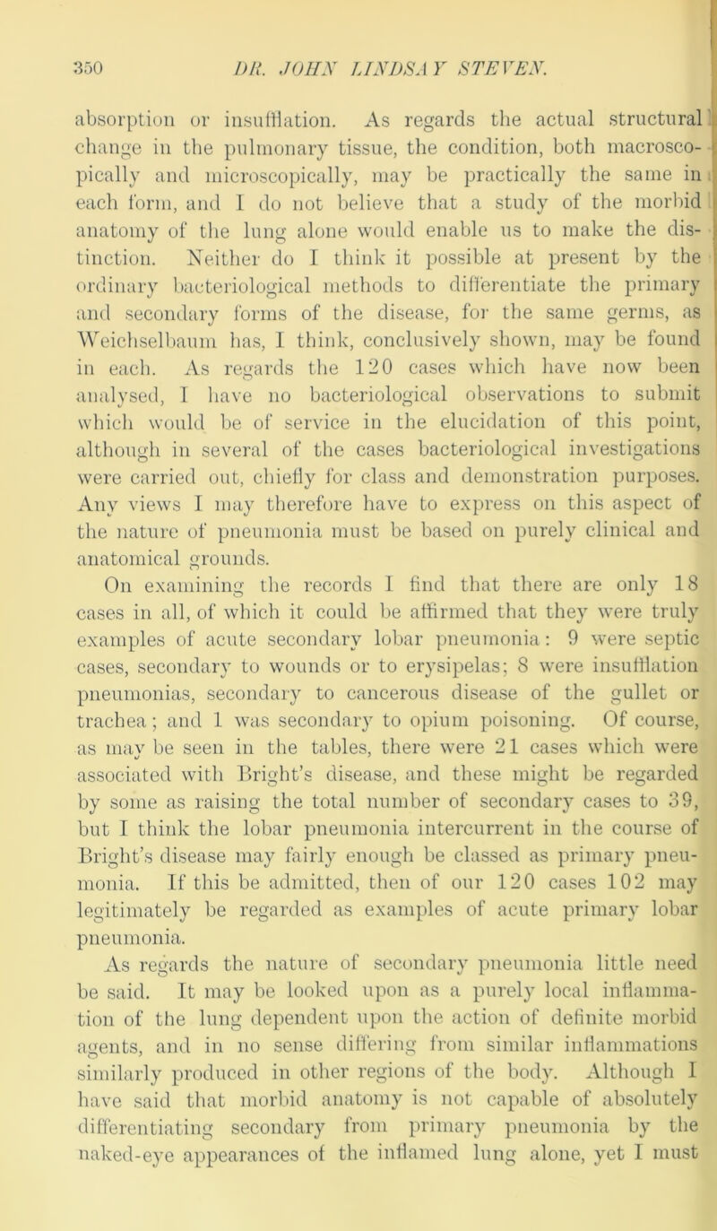 absorption or insufflation. As regards the actual structural change in the pulmonary tissue, the condition, both macrosco- > pically and microscopically, may be practically the same in each form, and I do not believe that a study of the morbid anatomy of the lung alone would enable us to make the dis- tinction. Neither do I think it possible at present by the ordinary bacteriological methods to differentiate the primary and secondary forms of the disease, for the same germs, as Weichselbaum has, 1 think, conclusively shown, may be found in each. As regards the 120 cases which have now been analysed, I have no bacteriological observations to submit which would be of service in the elucidation of this point, although in several of the cases bacteriological investigations were carried out, chiefly for class and demonstration purposes. Any views 1 may therefore have to express on this aspect of the nature of pneumonia must be based on purely clinical and anatomical grounds. On examining the records 1 find that there are only 18 cases in all, of which it could be affirmed that they were truly examples of acute secondary lobar pneumonia: 9 were septic cases, secondary to wounds or to erysipelas; 8 were insufflation pneumonias, secondary to cancerous disease of the gullet or trachea; and 1 was secondary to opium poisoning. Of course, as niav be seen in the tables, there were 21 cases which were associated with Bright’s disease, and these might be regarded by some as raising the total number of secondary cases to 38, but I think the lobar pneumonia intercurrent in the course of Bright’s disease may fairly enough be classed as primary pneu- monia. If this be admitted, then of our 120 cases 102 may legitimately be regarded as examples of acute primary lobar pneumonia. As regards the nature of secondary pneumonia little need be said. It may be looked upon as a purely local inflamma- tion of the lung dependent upon the action of definite morbid agents, and in no sense differing from similar inflammations similarly produced in other regions of the body. Although I have said that morbid anatomy is not capable of absolutely differentiating secondary from primary pneumonia by the naked-eye appearances of the inflamed lung alone, yet 1 must