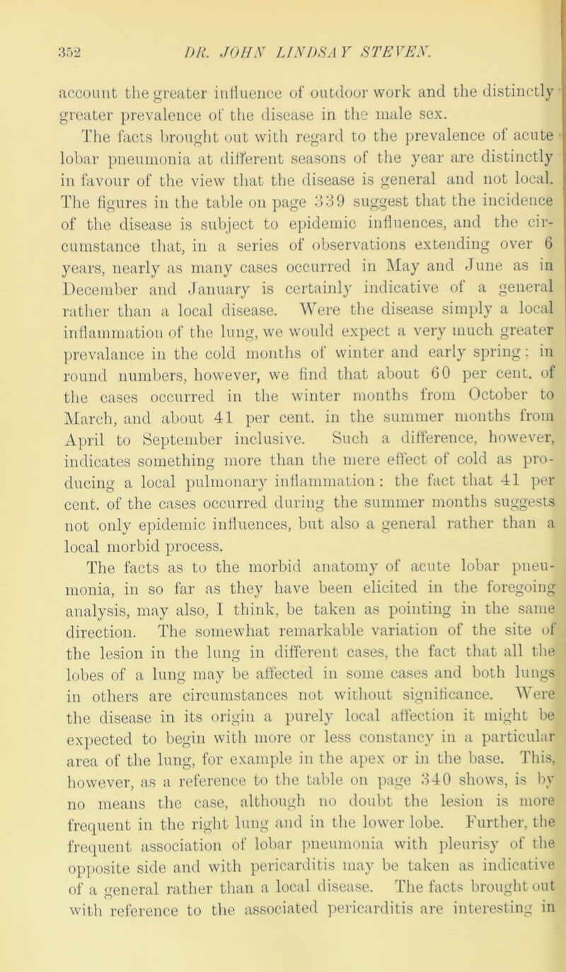 account the greater influence of outdoor work and the distinctly greater prevalence of the disease in the male sex. The facts brought out with regard to the prevalence of acute lobar pneumonia at different seasons of the year are distinctly in favour of the view that the disease is general and not local. The figures in the table on page 339 suggest that the incidence of the disease is subject to epidemic influences, and the cir- cumstance that, in a series of observations extending over 6 years, nearly as many cases occurred in May and June as in December and January is certainly indicative of a general rather than a local disease. Were the disease simply a local inflammation of the lung, we would expect a very much greater prevalance in the cold months of winter and early spring; in round numbers, however, we find that about 60 per cent, of the cases occurred in the winter months from October to March, and about 41 per cent, in the summer months from April to September inclusive. Such a difference, however, indicates something more than the mere effect of cold as pro- ducing a local pulmonary inflammation : the fact that 41 per cent, of the cases occurred during the summer months suggests not only epidemic influences, but also a general rather than a local morbid process. The facts as to the morbid anatomy of acute lobar pneu- monia, in so far as they have been elicited in the foregoing analysis, may also, I think, be taken as pointing in the same direction. The somewhat remarkable variation of the site of the lesion in the lung in different cases, the fact that all the lobes of a lung may be affected in some cases and both lungs in others are circumstances not without significance. Were the disease in its origin a purely local affection it might be expected to begin with more or less constancy in a particular area of the lung, for example in the apex or in the base. This, however, as a reference to the table on page 340 shows, is by no means the case, although no doubt the lesion is more frequent in the right lung and in the lower lobe. Further, the frequent association of lobar pneumonia with pleurisy of the opposite side and with pericarditis may be taken as indicative of a general rather than a local disease. The facts brought out with reference to the associated pericarditis are interesting in