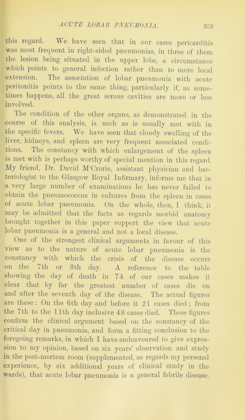 this regard. We have seen that in our cases pericarditis was most frequent in right-sided pneumonias, in three of them the lesion being situated in the upper lobe, a circumstance which points to general infection rather than to mere local extension. The association of lobar pneumonia with acute peritonitis points to the same thing, particularly if, as some- times happens, all the great serous cavities are more or less involved. The condition of the other organs, as demonstrated in the course of this analysis, is such as is usually met with in the specific fevers. We have seen that cloudy swelling of the liver, kidneys, and spleen are very frequent associated condi- tions. The constancy with which enlargement of the spleen is met with is perhaps worthy of special mention in this regard. My friend, I)r. David M'Crorie, assistant physician and bac- teriologist to the Glasgow Iioyal Infirmary, informs me that in a very large number of examinations he has never failed to obtain the pneumococcus in cultures from the spleen in cases of acute lobar pneumonia. On the whole, then, I think, it may be admitted that the facts as regards morbid anatomy brought together in this paper support the view that acute lobar pneumonia is a general and not a local disease. line of the strongest clinical arguments in favour of this view as to the nature of acute lobar pneumonia is the constancy with which the crisis of the disease occurs on the 7th or 8th day. A reference to the table showing the day of death in 74 of our cases makes it clear that by far the greatest number of cases die on and after the seventh day of the disease. The actual figures are these: On the 6th day and before it 21 cases died; from the 7th to the 11th day inclusive 48 cases died. These figures confirm the clinical argument based on the constancy of the critical day in pneumonia, and form a fitting conclusion to the foregoing remarks, in which I have endeavoured to give expres- sion to my opinion, based on six years’ observation and study in the post-mortem room (supplemented, as regards my personal experience, by six additional years of clinical study in the wards), that acute lobar pneumonia is a general febrile disease.