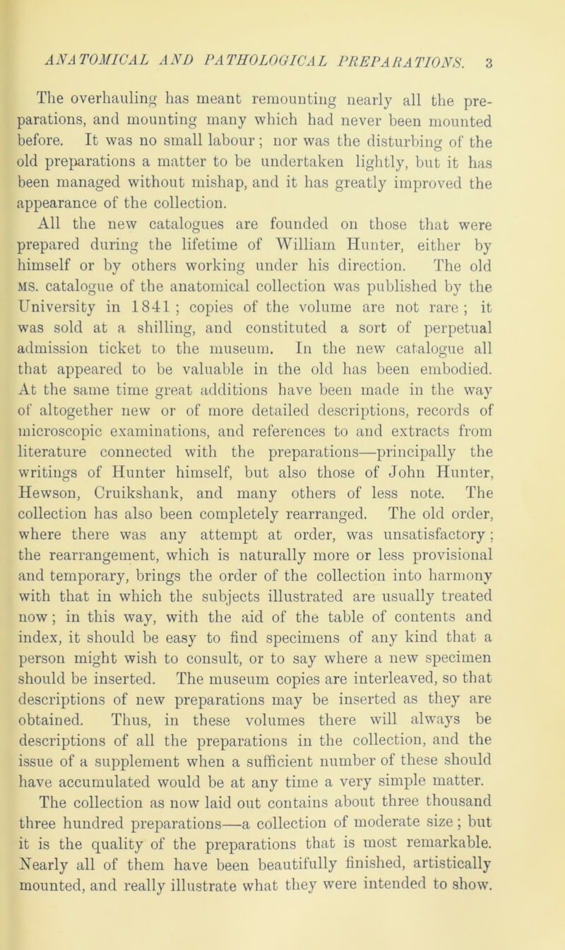 The overhauling has meant remounting nearly all the pre- parations, and mounting many which had never been mounted before. It was no small labour; nor was the disturbing of the old preparations a matter to be undertaken lightly, but it has been managed without mishap, and it has greatly improved the appearance of the collection. All the new catalogues are founded on those that were prepared during the lifetime of William Hunter, either by himself or by others working under his direction. The old ms. catalogue of the anatomical collection was published by the University in 1841; copies of the volume are not rare; it was sold at a shilling, and constituted a sort of perpetual admission ticket to the museum. In the new catalogue all that appeared to be valuable in the old has been embodied. At the same time great additions have been made in the way of altogether new or of more detailed descriptions, records of microscopic examinations, and references to and extracts from literature connected with the preparations—principally the writings of Hunter himself, but also those of John Hunter, Hewson, Cruikshank, and many others of less note. The collection has also been completely rearranged. The old order, where there was any attempt at order, was unsatisfactory; the rearrangement, which is naturally more or less provisional and temporary, brings the order of the collection into harmony with that in which the subjects illustrated are usually treated now; in this way, with the aid of the table of contents and index, it should be easy to find specimens of any kind that a person might wish to consult, or to say where a new specimen should be inserted. The museum copies are interleaved, so that descriptions of new preparations may be inserted as they are obtained. Thus, in these volumes there will always be descriptions of all the preparations in the collection, and the issue of a supplement when a sufficient number of these should have accumulated would be at any time a very simple matter. The collection as now laid out contains about three thousand three hundred preparations—a collection of moderate size; but it is the quality of the preparations that is most remarkable. Nearly all of them have been beautifully finished, artistically mounted, and really illustrate what they were intended to show.