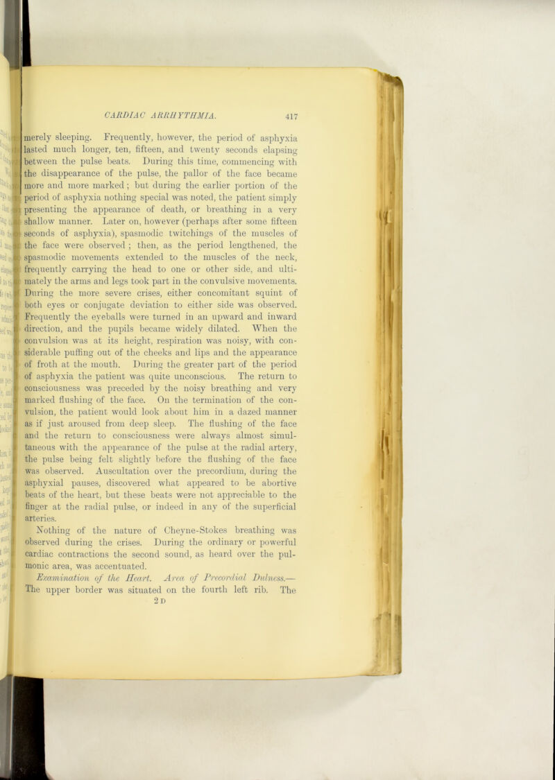 ^ Diaiii, 05; Itotf- repoiti adnii:- iedivia ■as i- to: jspoi- e, 3Di ; samj] ;eil tr loofe ^ ch ii: lasted w I ed w| I ]ded' pidlf \f01 ■, sIl'T- : 'llf merely sleeping. Frequently, however, the period of asphyxia lasted much longer, ten, fifteen, and twenty seconds elapsing between the pulse beats. During this time, commencing with the disappearance of the pulse, the pallor of the face became more and more marked; but during the earlier portion of the period of asphyxia nothing special was noted, the patient simply presenting the appearance of death, or breathing in a very shallow manner. Later on, however (perhaps after some fifteen seconds of asphyxia), spasmodic twitchings of the muscles of the face were observed ; then, as the period lengthened, the spasmodic movements extended to the muscles of the neck, frequently carrying the head to one or other side, and ulti- mately the arms and legs took part in the convulsive movements. During the more severe crises, either concomitant squint of both eyes or conjugate deviation to either side was observed. Frequently the eyeballs were turned in an upward and inward direction, and the pupils became widely dilated. When the convulsion was at its height, respiration was noisy, with con- siderable puffing out of the cheeks and lips and the appearance of froth at the mouth. During the greater part of the period of asphyxia the patient was quite unconscious. The return to consciousness was preceded by the noisy breathing and very marked flushing of the face. On the termination of the con- vulsion, the patient would look about him in a dazed manner as if just aroused from deep sleep. The flushing of the face and the return to consciousness were always almost simul- taneous with the appearance of the pulse at the radial artery, the pulse being felt slightly before the flushing of the face was observed. Auscultation over the precordium, during the asphyxial pauses, discovered what appeared to be abortive beats of the heart, but these beats were not appreciable to the finger at the radial pulse, or indeed in any of the superficial arteries. Nothing of the nature of Cheyne-Stokes breathing was observed during the crises. During the ordinary or powerful cardiac contractions the second sound, as heard over the pul- monic area, was accentuated. Examination of the Heart. Area of Precordial Dnlness.— The upper border was situated on the fourth left rib. The 2 D n A 1