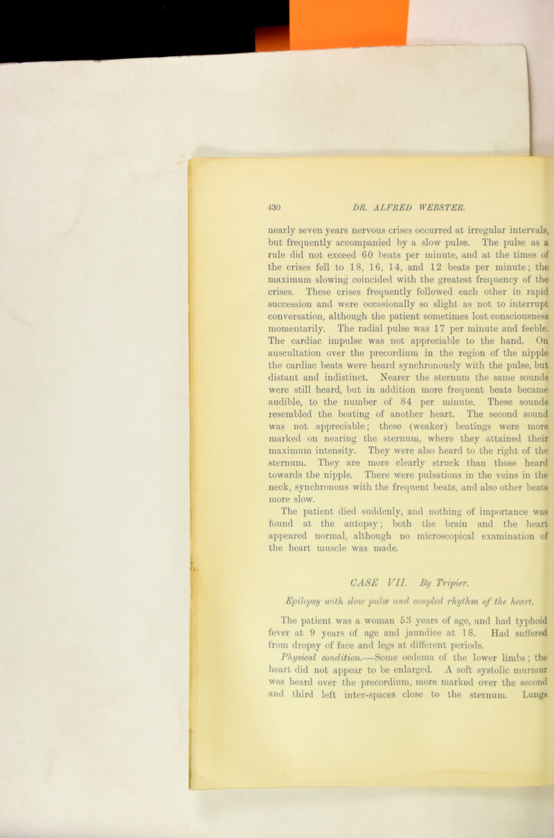 nearly seven years nervous crises occurred at irregular intervals, but frequently accompanied by a slow pulse. The pulse as a rule did not exceed 60 beats per minute, and at the times of the crises fell to 18, 16, 14, and 12 beats per minute; the maximum slowing coincided with the greatest frequency of the crises. These crises frequently followed each other in rapid succession and were occasionally so slight as not to interrupt conversation, although the patient sometimes lost consciousness momentarily. The radial pulse was 17 per minute and feeble. The cardiac impulse was not appreciable to the hand. On auscultation over the precordium in the region of the nipple the cardiac beats were heard synchronously with the pulse, but distant and indistinct. Nearer the sternum the same sounds were still heard, but in addition more frequent beats became audible, to the number of 84 per minute. These sounds resembled the beating of another heart. The second sound was not appreciable; these (weaker) beatings were more marked on nearing the sternum, where they attained their maximum intensity. They were also heard to the right of the sternum. They are more clearly struck than those heard towards the nipple. There were pulsations in the veins in the neck, synchronous with the frequent beats, and also other beats more slow. The patient died suddenly, and nothing of importance was found at the autopsy; both the brain and the lieart appeared normal, although no microscopical examination of the heart muscle was made. CASE VII. By Tripier. Epilepsy with sloio pulse and coupled rhythm of the heart. The patient was a woman 53 years of age, and had typhoid fever at 9 years of age and jaundice at 18. Had sulfered from dropsy of face and legs at diflerent periods. Physical condition.—Some oedema of the lower limbs; the heart did not appear to be enlarged. A soft systolic murmur was heard over the precordium, more marked over the second and third left inter-spaces close to the sternum. Lungs