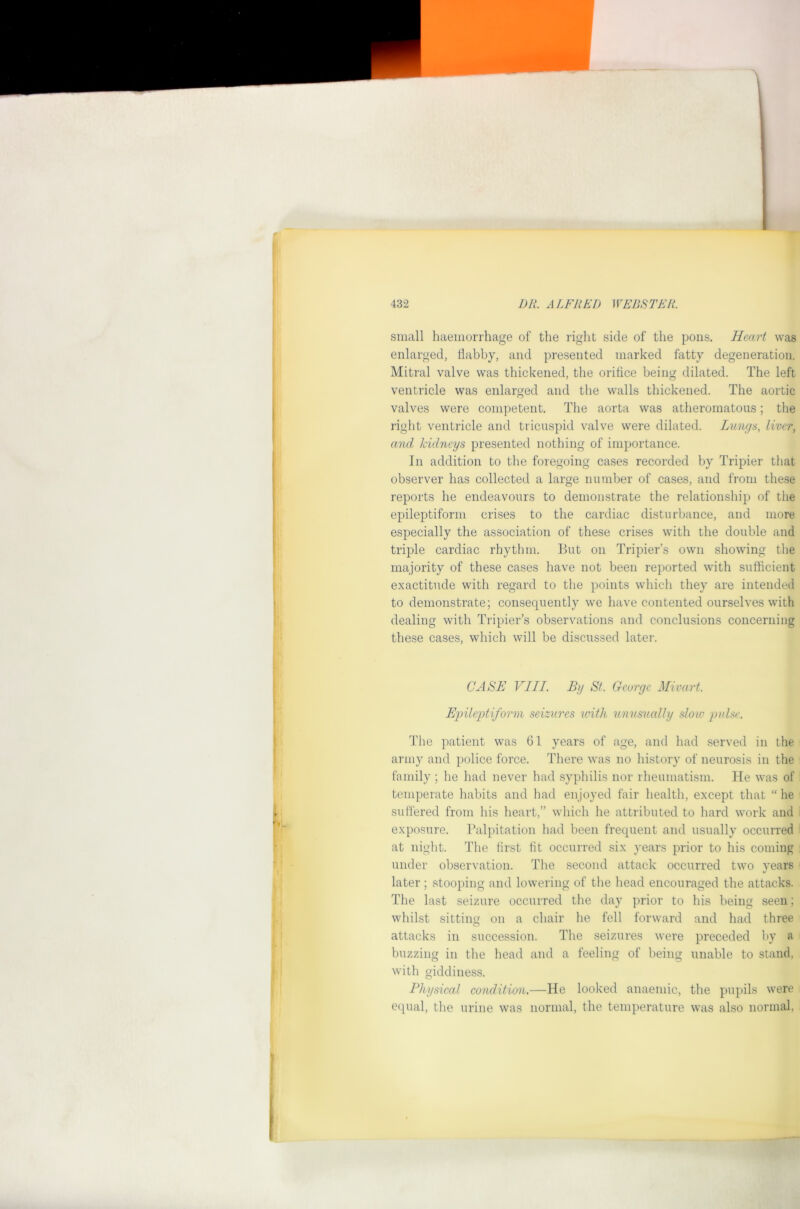 small haemorrhage of the right side of the pons. Heart was enlarged, tlabby, and presented marked fatty degeneration. Mitral valve was thickened, the orifice being dilated. The left ventricle was enlarged and the walls thickened. The aortic valves were competent. The aorta was atheromatous; the right ventricle and tricuspid valve were dilated. Lungs, liver, and kidneys presented nothing of importance. In addition to the foregoing cases recorded by Tripier that observer has collected a large number of cases, and from these reports he endeavours to demonstrate the relationship of the epileptiform crises to the cardiac disturbance, and more especially the association of these crises with the double and triple cardiac rhythm. But on Tripier’s own showing the majority of these cases have not been reported with sufficient exactitude with regard to the points which they are intended to demonstrate; consequently we have contented ourselves with dealing with Tripier’s observations and conclusions concerning these cases, which will be discussed later. CASE VIII. By St. George Mivart. E2nleptiform seizures with- unusually slow j)ulse. The patient was 61 years of age, and had served in the army and police force. There was no history of neurosis in the family ; he had never had syphilis nor rheumatism. He was of temperate habits and had en joyed fair health, except that “ he suffered from his heart,” which he attributed to hard work and exposure. Palpitation had been frequent and usually occurred at night. The first fit occurred six years prior to his coming under observation. The second attack occurred two years later ; stooping and lowering of the head encouraged the attacks. The last seizure occurred the day prior to his being seen; whilst sitting on a chair he fell forward and had three attacks in succession. The seizures were preceded by a buzzing in the head and a feeling of being unable to stand, with giddiness. Physical condition.—He looked anaemic, the pupils were equal, the urine was normal, the temperature was also normal,