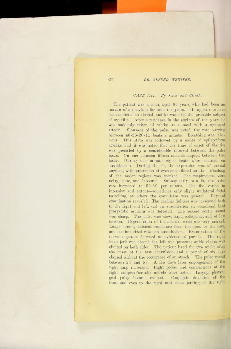 CASE XII, By Jones and Clinch. Tlie patient was a man, aged 60 years, who had been an inmate of an asylum for some ten years. He appears to have been addicted to alcohol, and he was also the probable subject of syphilis. After a residence in the asylum of ten years he was suddenly taken ill whilst at a meal with a syncopal attack. Slowness of the pulse was noted, the rate varying between 40-26-20-11 beats a minute. Breathing was labo- rious. This state was followed by a series of epileptiform attacks, and it was noted that the time of onset of the fits was preceded by a considerable interval between the pulse beats. On one occasion fifteen seconds elapsed between two beats. During one minute eight beats \vere counted on auscultation. During the fit, the expression was of mental anguish, with protrusion of eyes and dilated pupils. Flushing of the malar regions was marked. The respirations were noisy, slow, and laboured. Subsequently to a fit, the pulse rate increased to 50-60 per minute. The fits varied in intensity and extent—sometimes only slight unilateral facial twitching, at others the convulsion was general. Physical examination revealed: The cardiac dulness was increased both to the right and left, and on auscultation an occasional hard presystolic murmur \vas detected. The second aortic sound was sharp. The pulse was slow, large, collapsing, and of low tension. Degeneration of the arterial coats was very marked. Lungs—right, deficient resonance from the apex to the base, and medium-sized rales on auscultation. Examination of tlie nervous system detected no evidence of paresis. The right knee jerk was absent, the left was present; ankle clonus was elicited on both sides. The patient lived for two weeks after the onset of the first convulsion, and a period of six days elapsed without the occurrence of an attack. The pulse varied between 21 and 58. A few days later engorgement of the right lung increased. Bight ptosis and contractions of the right occipito-frontalis muscle were noted. Laryngo-pharyn- geal palsy became evident. Conjugate deviation of the head and eyes to the riglit, and some jerking of the right