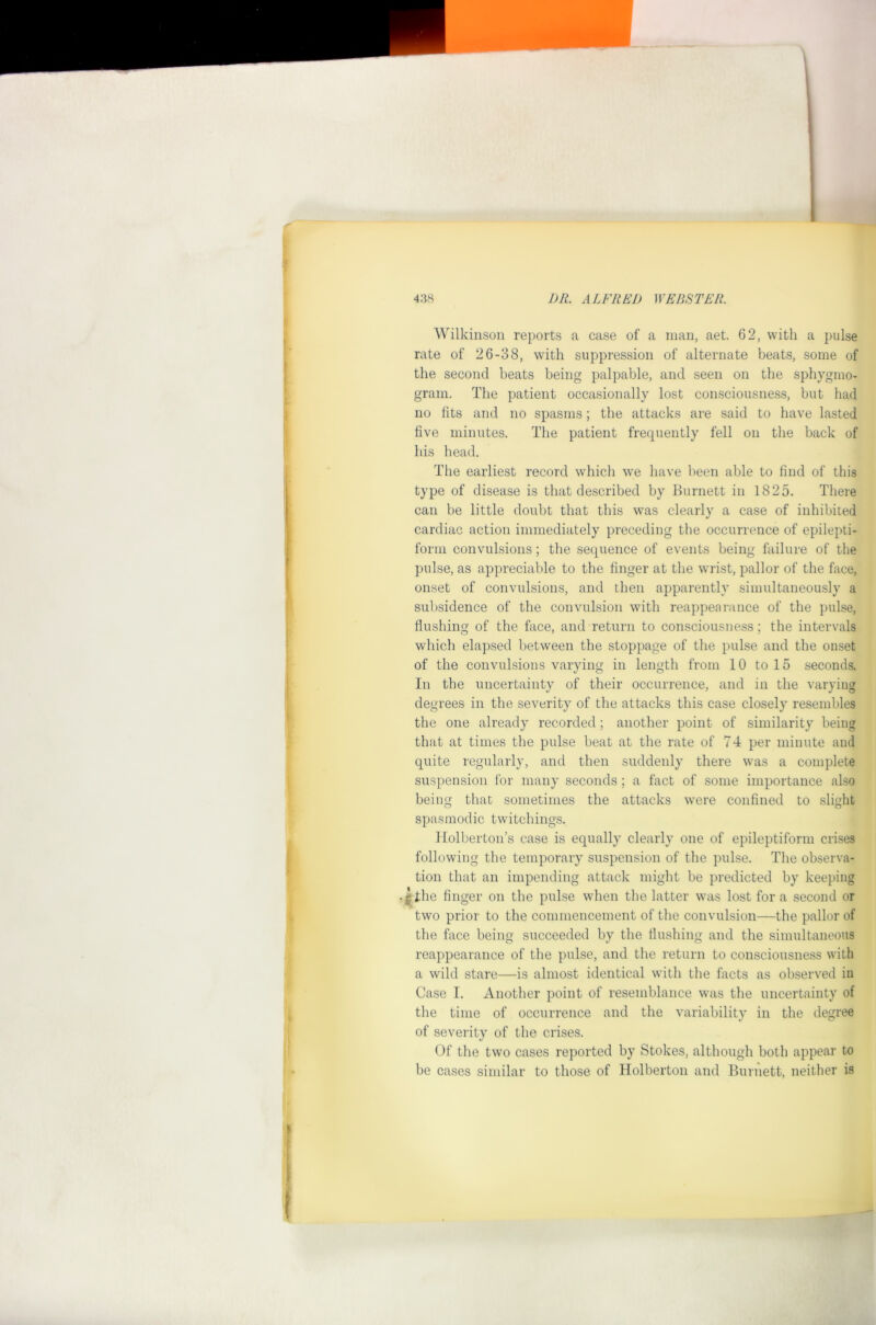 Wilkinson reports a case of a man, aet. 62, with a pulse rate of 26-38, with suppression of alternate beats, some of the second beats being palpable, and seen on the sphygmo- grani. The patient occasionally lost consciousness, but had no fits and no spasms; the attacks are said to have lasted five minutes. The patient frequently fell on the back of his head. The earliest record which we have been able to find of this type of disease is that described by Burnett in 1825. There can be little doubt that this was clearly a case of inhibited cardiac action immediately preceding the occurrence of epilepti- form convulsions ; the sequence of events being failure of the pulse, as appreciable to the finger at the wrist, pallor of the face, onset of convulsions, and then apparently simultaneously a subsidence of the convulsion with reappearance of the pulse, flushing of the face, and return to consciousness; the intervals which elapsed between the stoppage of tlie pulse and the onset of the convulsions varying in length from 10 to 15 seconds. In the uncertainty of their occurrence, and in the varying degrees in the severity of the attacks this case closely resembles the one already recorded ; another point of similarity being that at times the pulse beat at the rate of 74 per minute and quite regularly, and then suddenly there was a complete suspension for many seconds ; a fact of some importance also being that sometimes the attacks were confined to slight spasmodic twitchings. llolberton’s case is equally clearly one of epileptiform crises following the temporary suspension of the pulse. The observa- tion that an impending attack might be predicted by keeping lllie finger on the pulse when the latter was lost for a second or two prior to the commencement of the convulsion—the pallor of the face being succeeded by the flushing and the simultaneous reappearance of the pulse, and tlie return to consciousness with a wild stare—is almost identical witli the facts as observed in Case I. Another point of resemblance was the uncertainty of the time of occurrence and the variability in the degree of severity of the crises. Of the two cases reported by Stokes, although both appear to be cases similar to those of Holberton and Burnett, neither is