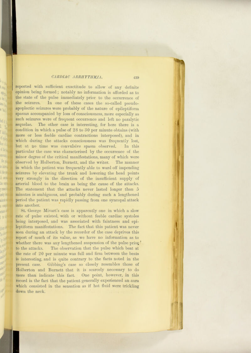 but I 'aveli,. lUf’; ID^ ij| ■■ i H, f inliib' ofepE: bnf* (ihkw aoeoojlij^ thefJI le iit^' r reported with sufficient exactitude to allow of any definite opinion being formed ; notably no information is afforded as to the state of the pulse immediately prior to the occurrence of the seizures. In one of these cases the so-called pseudo- apoplectic seizures were probably of the nature of epileptiform spasms accompanied by loss of consciousness, more especially as such seizures were of frequent occurrence and left no paralytic sequelae. The other case is interesting, for here there is a condition in which a pulse of 28 to 30 per minute obtains (with more or less feeble cardiac contractions interposed), and in which during the attacks consciousness was frequently lost, but at no time was convulsive spasm observed. In this particular the case was characterised by the occurrence of the minor degree of the critical manifestations, many of which were observed by Holberton, Burnett, and the writer. The manner in which the patient was frequently able to ward off impending seizures by elevating the trunk and lowering the head points very strongly in the direction of the insufficient supply of arterial blood to the brain as being the cause of the attacks. The statement that the attacks never lasted longer than 5 minutes is ambiguous, and probably during such a lengthened period the patient was rapidly passing from one syncopal attack into another. St. George Mivart’s case is apparently one in which a slow rate of pulse existed, with or without feeble cardiac systoles being interposed, and was associated with faintness and epi- leptiform manifestations. The fact that this patient was never seen during an attack by the recorder of the case deprives this report of much of its value, as we have no information as to whether there was any lengthened suspension of the pulse prio^ * to the attacks. The observation that the pulse which beat at the rate of 20 per minute was full and firm between the beats is interesting, and is quite contrary to the facts noted in the present case. Gibbing’s case so closely resembles those of Holberton and Burnett that it is scarcely necessary to do more than indicate this fact. One point, however, in this record is the fact that the patient generally experienced an aura which consisted in the sensation as if hot fluid were trickling down the neck. ■ I V ( i ll 1