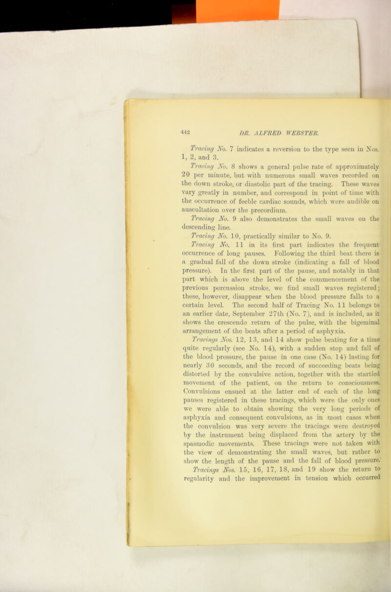 'fracing No. 7 indicates a reversion to the type seen in Xos. 1,2, and 3, 'Tracing No. 8 shows a general pnlse rate of approximately 20 per minute, but with numerous small waves recorded on the down stroke, or diastolic part of the tracing. These waves vary greatly in number, and correspond in point of time with the occurrence of feeble cardiac sounds, which were audible on auscultation over the precordium. 'fracing No. 9 also demonstrates the small waves on the descending line. O 'fracing No. 10, practically similar to Xo. 9. 'fracing No. 11 in its first part indicates the frequent occurrence of long pauses. Following the third beat there is a gradual fall of the down stroke (indicating a fall of blood pressure). In the first part of the pause, and notably in that part which is above the level of the commencement of the previous percussion stroke, we find small waves registered; these, however, disappear when the blood pressure falls to a certain level. The second half of Tracing Xo. 11 belongs to an earlier date, September 27th (Xo. 7), and is included, as it shows the crescendo return of the pulse, with the bigeminal arrangement of the beats after a period of asphyxia. 'fracings Nos. 12, 13, and 14 show pulse beating for a time quite regularly (see Xo. 14), with a sudden stop and fall of the blood pressure, the pause in one case (Xo. 14) lasting for nearly 30 seconds, and the record of succeeding beats being distorted by the convulsive action, together with the startled movement of the patient, on the return to consciousness. Convulsions ensued at the latter end of each of the long pauses registered in these tracings, which were the only ones we were able to obtain showing the very long periods of asphyxia and consequent convulsions, as in most cases when the convulsion was very severe the tracings were destroyed by the instrument being displaced from the artery by the spasmodic movements. These tracings were not taken with the view of demonstrating the small waves, but rather to show the length of the pause and the fall of blood pressure. 'fracings Nos. 15, 16, 17, 18, and 19 show the return to regularity and the improvement in tension which occurred