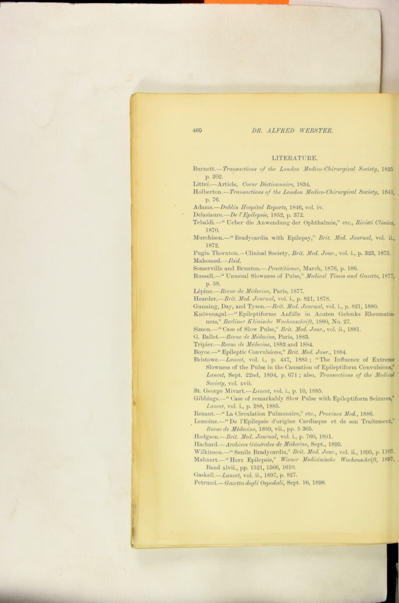 LITERATITEE. Burnett.—Transactions of the London Medico-Chirurgical Society., 1825 p. 202. Littre.—Article, Coerir Dictionnaire, 1834. Holberton.—Transactions of the London Medico-Chirurgical Society, 1841, ]). 76. Adams.—Dublin Hospital Reports, 1846, vol. iv. Delasiaure.—De VEpilepsie, 1852, p. 372. Tebaldi.—“ Ueber die Anwendung der Ophtlialniie,” etc., Rivisti Clinica, 1870. Murchison.—“ Bradycardia with Epilepsy,” Brit. Med. Journal, vol. ii., 1872. Pugin Thornton. —Clinical Society, Brit. Med. Jour., vol. i., p. 323, 1875. Mahomed.—Ibid, Somerville and Brunton.—Practitioner, March, 1876, p. 186. Bussell.—“Unusual Slowness of Pulse,” Medical Times and Gazette, 1877, p. 58. Lepine.—Revue de Medecine, Paris, 1877. Hearder.—Brit. Med. Journal, vol. i., p. 821, 1878. Gunning, Day, and Tyson.—Brit. Med. Journal, vol. i., j). 821, 1880. Knovenagal.—“ Epileptiforme Anfalle in Acuten Gelenks Eheumatis- mus,” Berliner Klinische Wochenschrift, 1880, No. 27. Simon.—“ Case of Slow Pulse,” Brit. Med. Jour., vol. ii., 1881. G. Ballet.—Revue de Medecine, Paris, 1883. Tripier.—Revue de Me'decine, 1883 and 1884. Boyce.—“Epileptic Convulsions,” Brit. Med. Jour., 1884. Btistowe.—Lancet, vol. i., p. 447, 1885; “The Influence of Extreme Slowness of the Pulse in the Causation of Epileptiform Convulsions,” Lancet, Sept. 22nd, 1894, p. 671 ; also. Transactions of the Medical Society, vol. xvii. St. George Mivart.—Ijuncet, vol. i., p. 10, 1885. Gibbings.—“ Case of remarkably Slow Pulse with Epileptiform Seizures,” Lancet, vol. i., p. 288, 1885. Renaut.—“La Circulation Pulmonaire,” etc.. Province Med., 1886. ^ Lemoine.—“ De I’Epilepsie d’origine Cardiaque et de son Traiternent,” Revue de Midecine, 1889, vii., })]>. 5 365. Hodgson.— Brit. Med. Journal, vol. i., p. 760, 1891. Hachard.—Archives Gen&ales de Medecine, Sept., 1895. Wilkinson.—“Senile Bradycardia,” Brit. Med. Jour., vol. ii., 1895, p. 1107. Mahnert.— “ Herz Epilepsie,” Wiener Medicinische Wochenschrift, 1897, Band xlvii., pp. 1521, 1566, 1610. Gaskell.—Lancet, vol. ii., 1897, p. 827. Petrucci.—Gazettadegli Ospedali, Sept. 16, 1898.