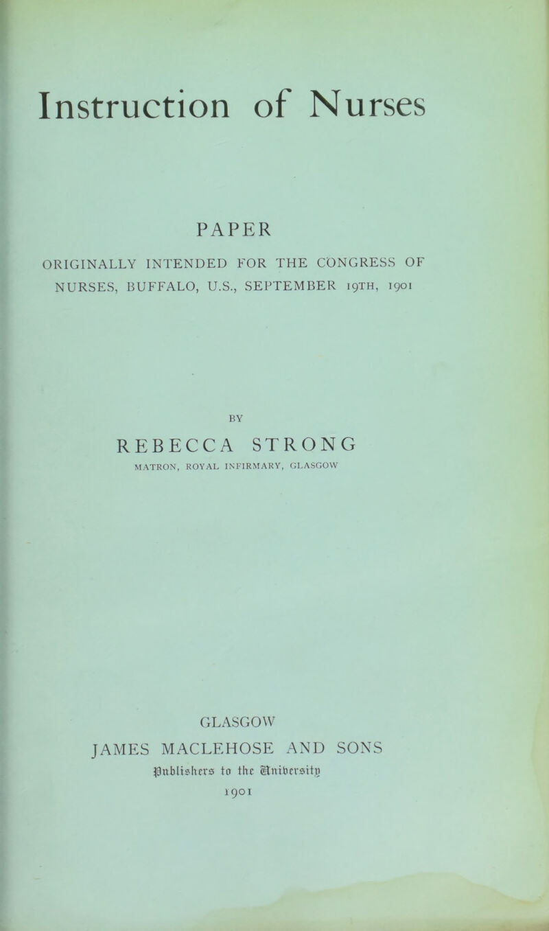 PAPER ORIGINALLY INTENDED FOR THE CONGRESS OF NURSES, BUFFALO, U.S., SEPTEMBER 19TH, 1901 BY REBECCA STRONG MATRON, ROYAL INFIRMARY, GLASGOW GLASGOW JAMES MACLEHOSE AND SONS publishers to the Stntbcrsitjo 1901