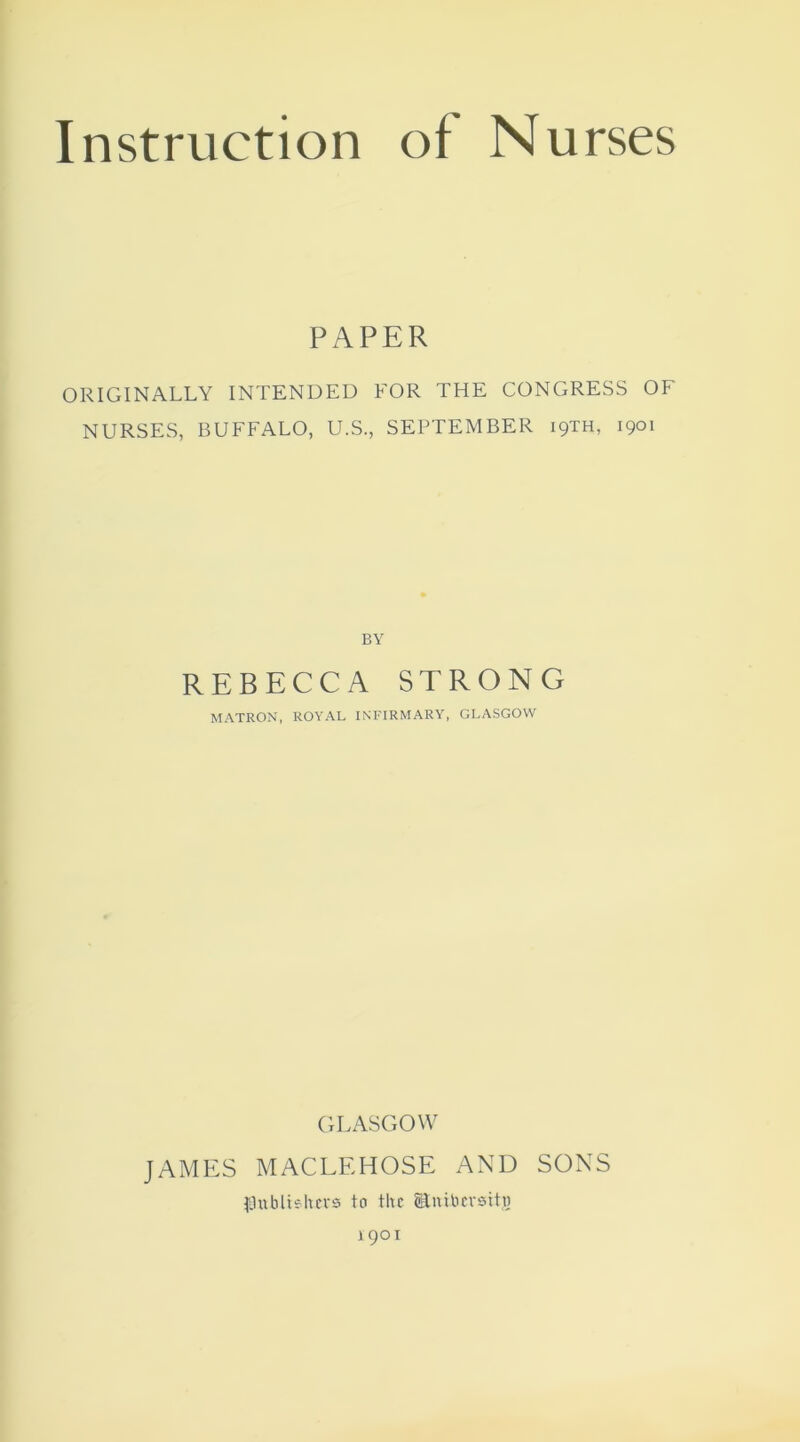 PAPER ORIGINALLY INTENDED FOR THE CONGRESS OF NURSES, BUFFALO, U.S., SEPTEMBER 19TH, 1901 BY REBECCA STRONG MATRON, ROYAL INFIRMARY, GLASGOW GLASGOW JAMES MACLEHOSE AND SONS fLlubliehcvs to the Enibemtg 1901